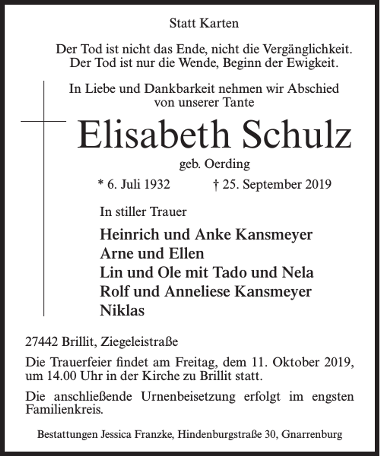 <p>Statt Karten<br />Der Tod ist nicht das Ende, nicht die Vergänglichkeit.<br />Der Tod ist nur die Wende, Beginn der Ewigkeit.<br />In Liebe und Dankbarkeit nehmen wir Abschied<br />von unserer Tante</p><p>Elisabeth Schulz<br />geb. Oerding</p><p>* 6. Juli 1932</p><p>† 25. September 2019</p><p>In stiller Trauer</p><p>Heinrich und Anke Kansmeyer<br />Arne und Ellen<br />Lin und Ole mit Tado und Nela<br />Rolf und Anneliese Kansmeyer<br />Niklas<br />27442 Brillit, Ziegeleistraße<br />Die Trauerfeier findet am Freitag, dem 11. Oktober 2019,<br />um 14.00 Uhr in der Kirche zu Brillit statt.<br />Die anschließende Urnenbeisetzung erfolgt im engsten<br />Familien­kreis.<br />Bestattungen Jessica Franzke, Hindenburgstraße 30, Gnarrenburg</p>