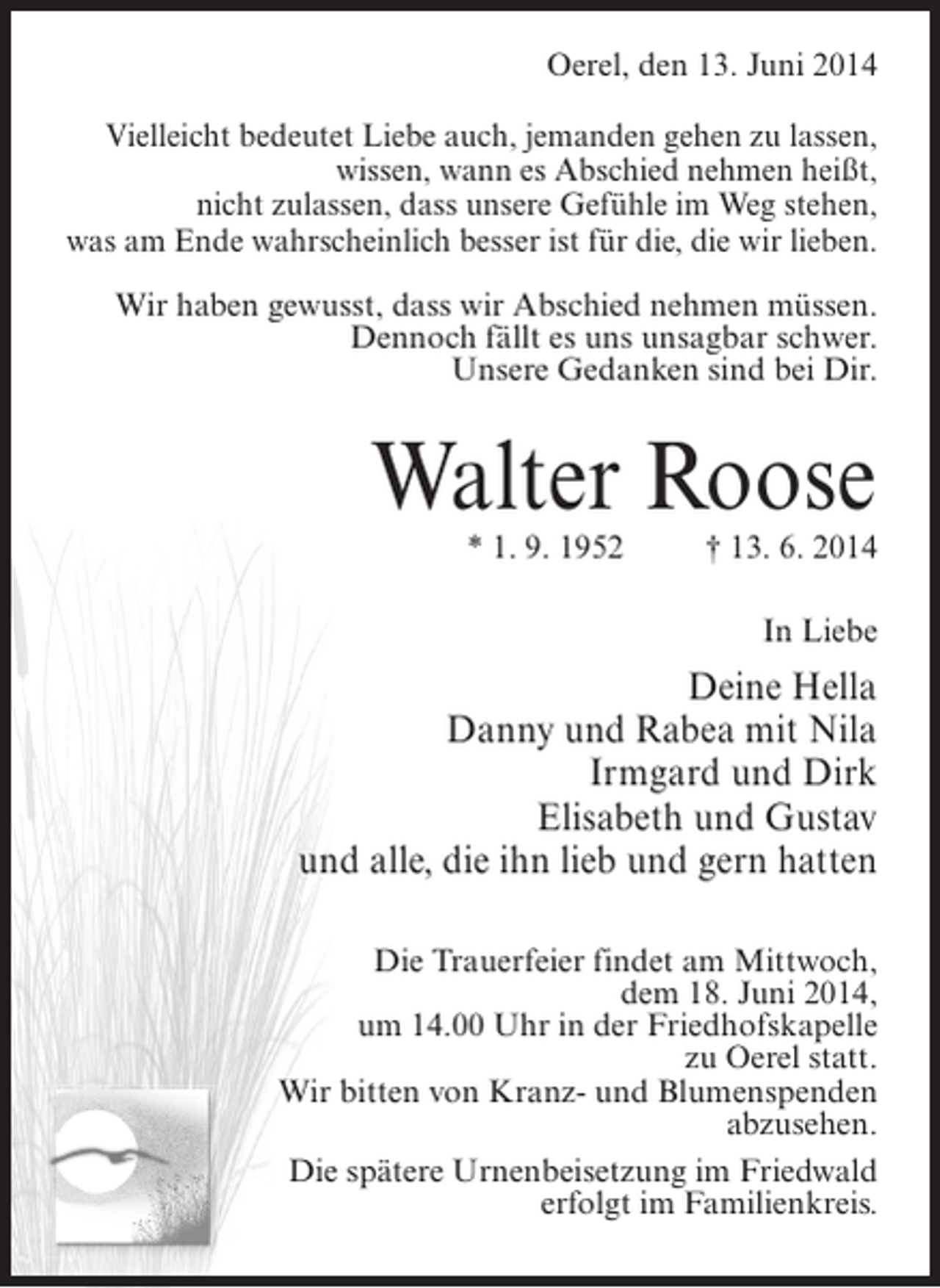 <p>Oerel, den 13. Juni 2014<br />Vielleicht bedeutet Liebe auch, jemanden gehen zu lassen,<br />wissen, wann es Abschied nehmen heißt,<br />nicht zulassen, dass unsere Gefühle im Weg stehen,<br />was am Ende wahrscheinlich besser ist für die, die wir lieben.<br />Wir haben gewusst, dass wir Abschied nehmen müssen.<br />Dennoch fällt es uns unsagbar schwer.<br />Unsere Gedanken sind bei Dir.</p><p>Walter Roose<br />* 1. 9. 1952 † 13. 6. 2014</p><p>In Liebe</p><p>Deine Hella<br />Danny und Rabea mit Nila<br />Irmgard und Dirk<br />Elisabeth und Gustav<br />und alle, die ihn lieb und gern hatten<br />Die Trauerfeier findet am Mittwoch,<br />dem 18. Juni 2014,<br />um 14.00 Uhr in der Friedhofskapelle<br />zu Oerel statt.<br />Wir bitten von Kranz- und Blumenspenden<br />abzusehen.<br />Die spätere Urnenbeisetzung im Friedwald<br />erfolgt im Familienkreis.</p>
