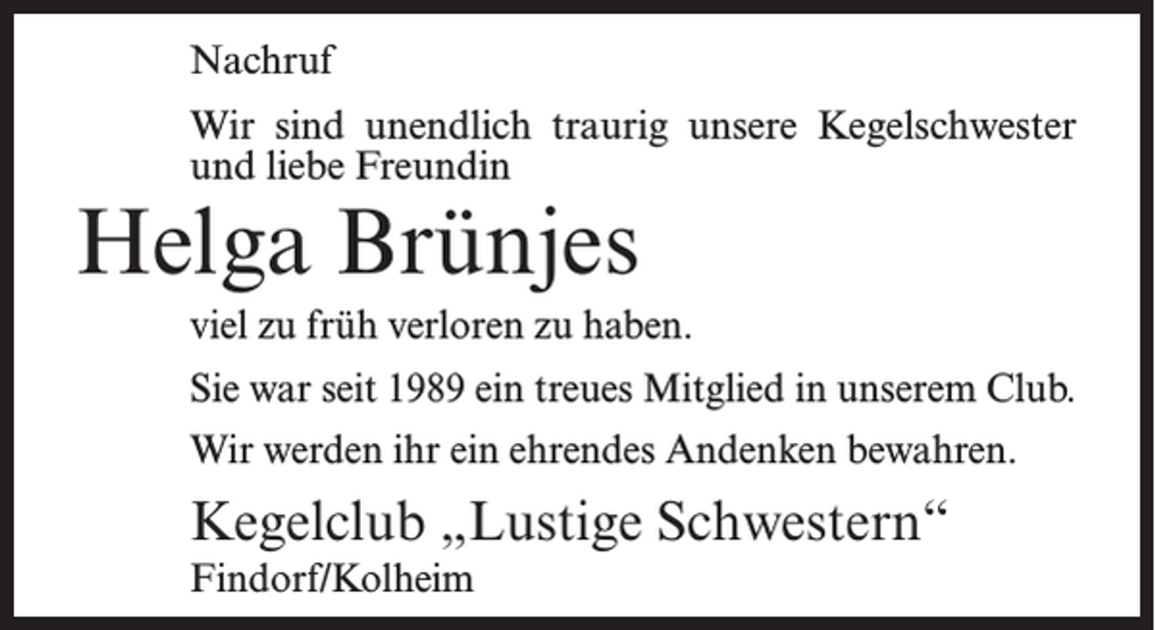 <p>Nachruf<br />Wir sind unendlich traurig unsere Kegelschwester<br />und liebe Freundin</p><p>Helga Brünjes</p><p>viel zu früh verloren zu haben.<br />Sie war seit 1989 ein treues Mitglied in unserem Club.<br />Wir werden ihr ein ehrendes Andenken bewahren.</p><p>Kegelclub „Lustige Schwestern“<br />Findorf/Kolheim</p>