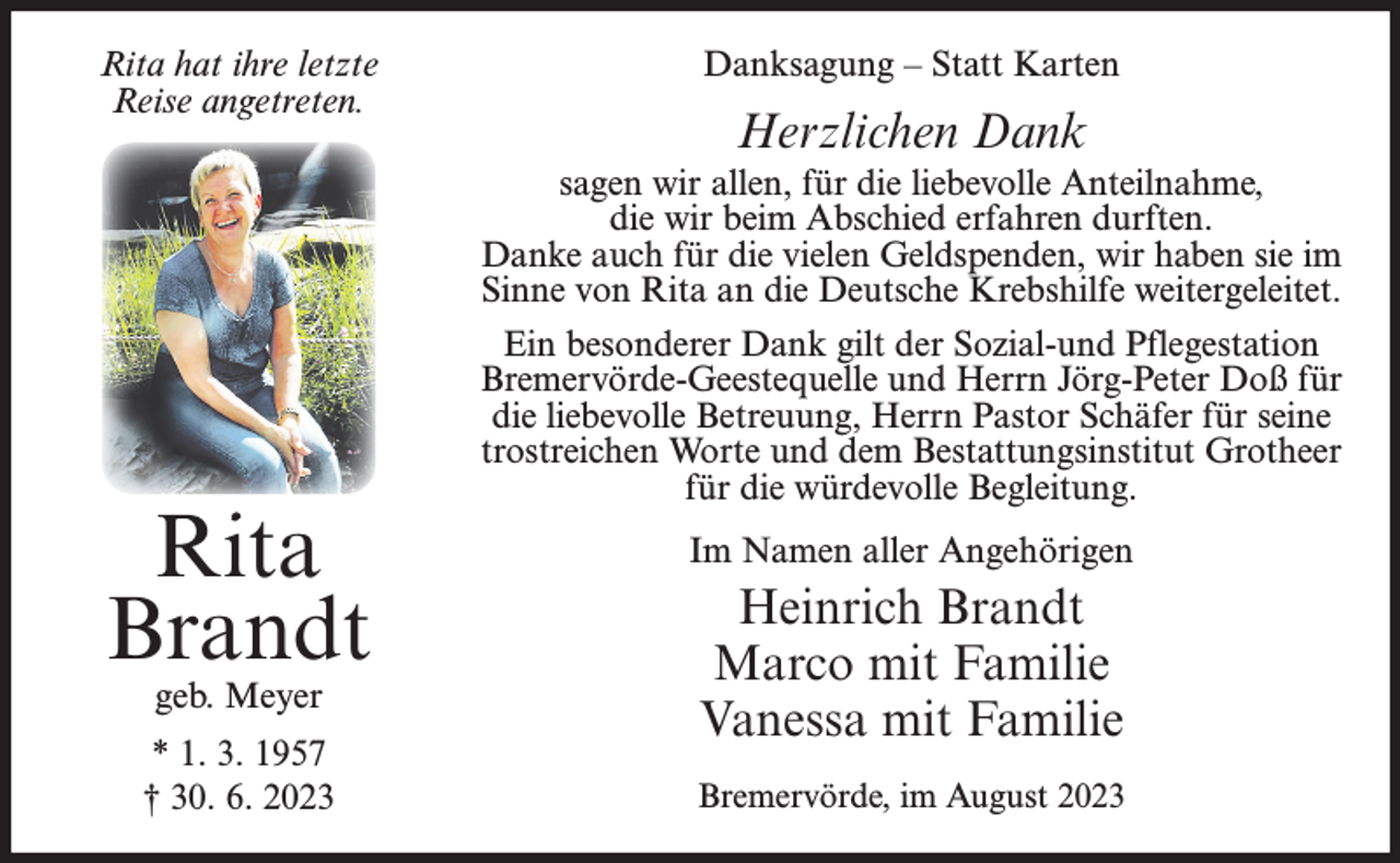 <p>Rita hat ihre letzte<br />Reise angetreten.</p><p>Rita<br />Brandt<br />geb. Meyer</p><p>* 1. 3. 1957<br />† 30. 6. 2023</p><p>Danksagung – Statt Karten</p><p>Herzlichen Dank<br />sagen wir allen, für die liebevolle Anteilnahme,<br />die wir beim Abschied erfahren durften.<br />Danke auch für die vielen Geldspenden, wir haben sie im<br />Sinne von Rita an die Deutsche Krebshilfe weitergeleitet.<br />Ein besonderer Dank gilt der Sozial-und Pflegestation<br />Bremervörde-Geestequelle und Herrn Jörg-Peter Doß für<br />die liebevolle Betreuung, Herrn Pastor Schäfer für seine<br />trostreichen Worte und dem Bestattungsinstitut Grotheer<br />für die würdevolle Begleitung.<br />Im Namen aller Angehörigen</p><p>Heinrich Brandt<br />Marco mit Familie<br />Vanessa mit Familie<br />Bremervörde, im August 2023</p>