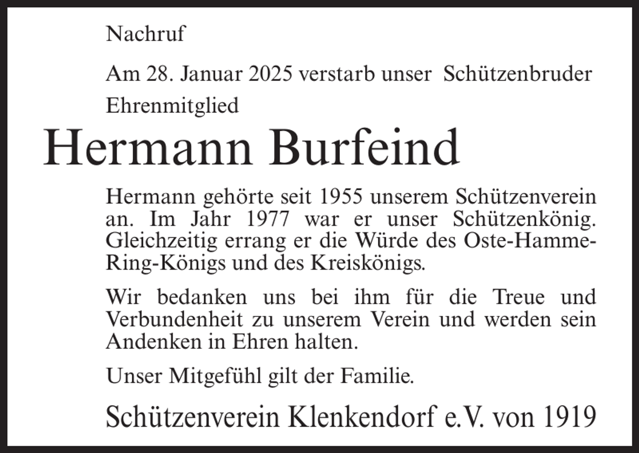 <p>Nachruf<br />Am 28. Januar 2025 verstarb unser Schützenbruder<br />Ehrenmitglied</p><p>Hermann Burfeind</p><p>Hermann gehörte seit 1955 unserem Schützenverein<br />an. Im Jahr 1977 war er unser Schützenkönig.<br />Gleichzeitig errang er die Würde des Oste-HammeRing-Königs und des Kreiskönigs.<br />Wir bedanken uns bei ihm für die Treue und<br />Verbundenheit zu unserem Verein und werden sein<br />Andenken in Ehren halten.<br />Unser Mitgefühl gilt der Familie.</p><p>Schützenverein Klenkendorf e.V. von 1919</p>