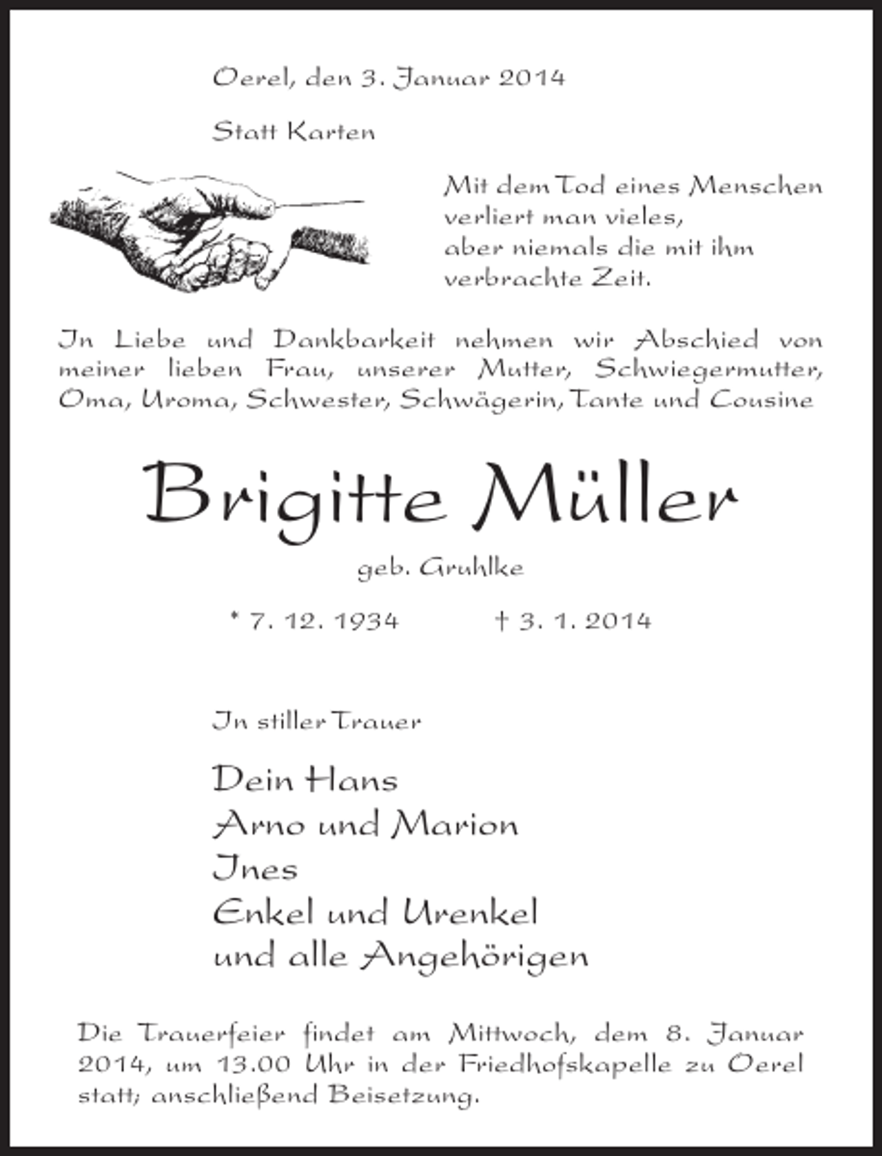 <p>Oerel, den 3. Januar 2014<br />Statt Karten<br />Mit dem Tod eines Menschen<br />verliert man vieles,<br />aber niemals die mit ihm<br />verbrachte Zeit.<br />In Liebe und Dankbarkeit nehmen wir Abschied von<br />meiner lieben Frau, unserer Mutter, Schwiegermutter,<br />Oma, Uroma, Schwester, Schwägerin, Tante und Cousine</p><p>Brigitte Müller<br />geb. Gruhlke<br />* 7. 12. 1934 † 3. 1. 2014<br />In stiller Trauer</p><p>Dein Hans<br />Arno und Marion<br />Ines<br />Enkel und Urenkel<br />und alle Angehörigen<br />Die Trauerfeier findet am Mittwoch, dem 8. Januar<br />2014, um 13.00 Uhr in der Friedhofskapelle zu Oerel<br />statt; anschließend Beisetzung.</p>
