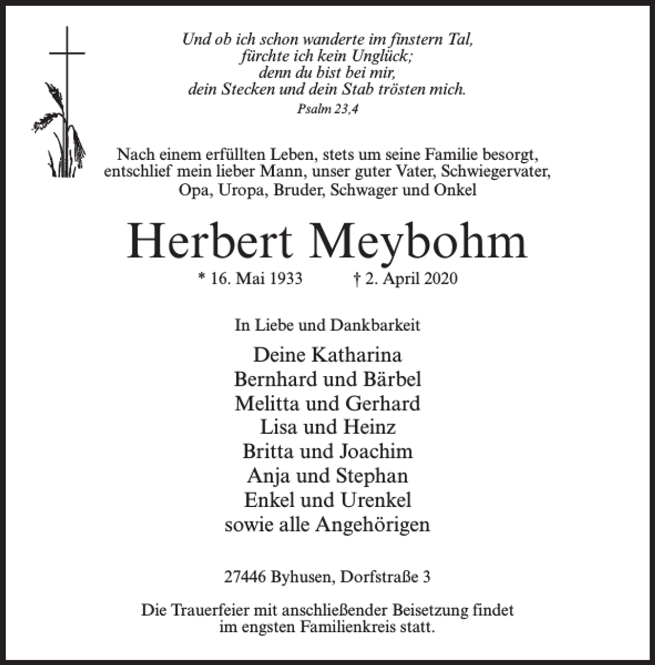 <p>Und ob ich schon wanderte im finstern Tal,<br />fürchte ich kein Unglück;<br />denn du bist bei mir,<br />dein Stecken und dein Stab trösten mich.<br />Psalm 23,4</p><p>Nach einem erfüllten Leben, stets um seine Familie besorgt,<br />entschlief mein lieber Mann, unser guter Vater, Schwiegervater,<br />Opa, Uropa, Bruder, Schwager und Onkel</p><p>Herbert Meybohm<br />* 16. Mai 1933</p><p>† 2. April 2020</p><p>In Liebe und Dankbarkeit</p><p>Deine Katharina<br />Bernhard und Bärbel<br />Melitta und Gerhard<br />Lisa und Heinz<br />Britta und Joachim<br />Anja und Stephan<br />Enkel und Urenkel<br />sowie alle Angehörigen<br />27446 Byhusen, Dorfstraße 3<br />Die Trauerfeier mit anschließender Beisetzung findet<br />im engsten Familienkreis statt.</p>