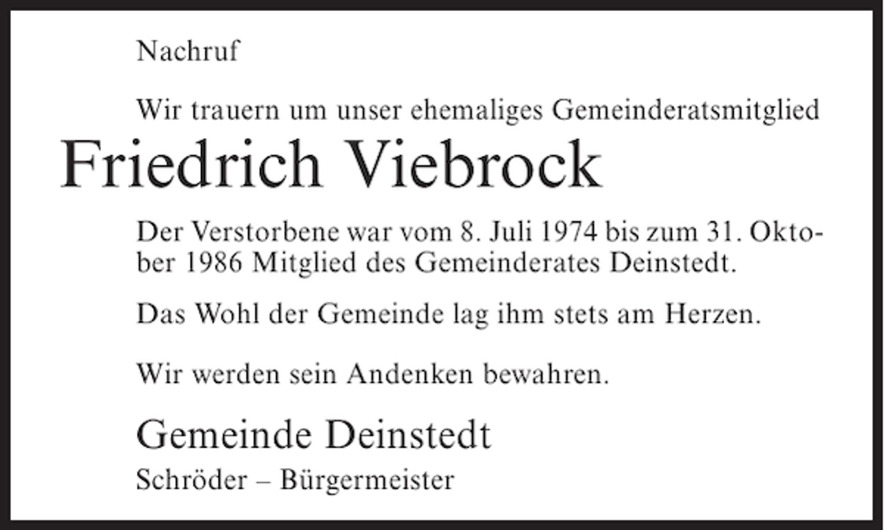 <p>Nachruf<br />Wir trauern um unser ehemaliges Gemeinderatsmitglied</p><p>Friedrich Viebrock</p><p>Der Verstorbene war vom 8. Juli 1974 bis zum 31. Oktober 1986 Mitglied des Gemeinderates Deinstedt.<br />Das Wohl der Gemeinde lag ihm stets am Herzen.<br />Wir werden sein Andenken bewahren.</p><p>Gemeinde Deinstedt<br />Schröder – Bürgermeister</p>