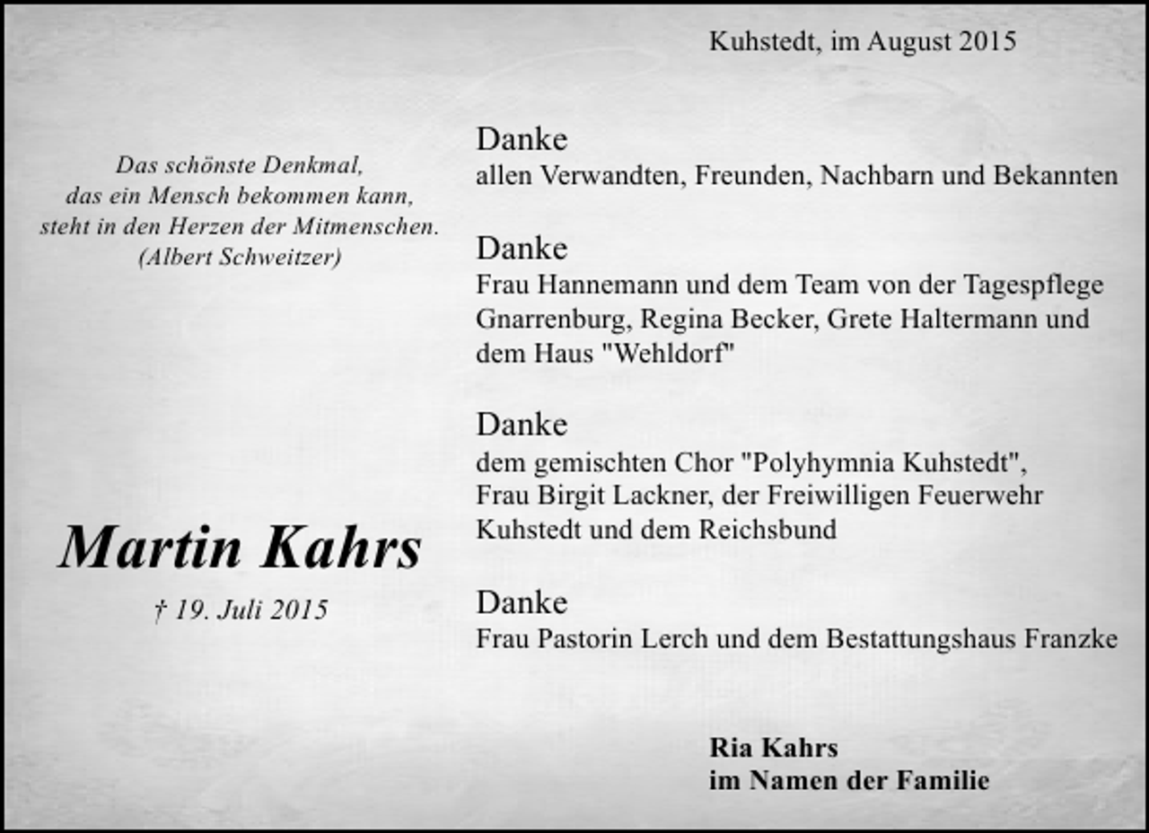 <p>Kuhstedt, im August 2015</p><p>Das schönste Denkmal,<br />das ein Mensch bekommen kann,<br />steht in den Herzen der Mitmenschen.<br />(Albert Schweitzer)</p><p>Danke</p><p>allen Verwandten, Freunden, Nachbarn und Bekannten</p><p>Danke</p><p>Frau Hannemann und dem Team von der Tagespflege<br />Gnarrenburg, Regina Becker, Grete Haltermann und<br />dem Haus "Wehldorf"</p><p>Danke</p><p>Martin Kahrs<br />† 19. Juli 2015</p><p>dem gemischten Chor "Polyhymnia Kuhstedt",<br />Frau Birgit Lackner, der Freiwilligen Feuerwehr<br />Kuhstedt und dem Reichsbund</p><p>Danke</p><p>Frau Pastorin Lerch und dem Bestattungshaus Franzke<br />Ria Kahrs<br />im Namen der Familie</p>