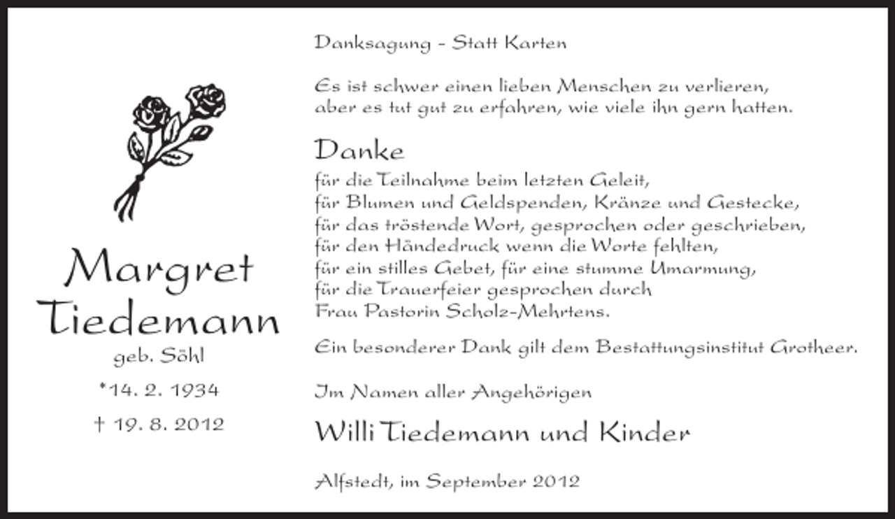 <p>Danksagung - Statt Karten<br />Es ist schwer einen lieben Menschen zu verlieren,<br />aber es tut gut zu erfahren, wie viele ihn gern hatten.</p><p>Danke</p><p>Margret<br />Tiedemann<br />geb. Söhl<br />*14. 2. 1934<br />† 19. 8. 2012</p><p>für die Teilnahme beim letzten Geleit,<br />für Blumen und Geldspenden, Kränze und Gestecke,<br />für das tröstende Wort, gesprochen oder geschrieben,<br />für den Händedruck wenn die Worte fehlten,<br />für ein stilles Gebet, für eine stumme Umarmung,<br />für die Trauerfeier gesprochen durch<br />Frau Pastorin Scholz-Mehrtens.<br />Ein besonderer Dank gilt dem Bestattungsinstitut Grotheer.<br />Im Namen aller Angehörigen</p><p>Willi Tiedemann und Kinder<br />Alfstedt, im September 2012</p>