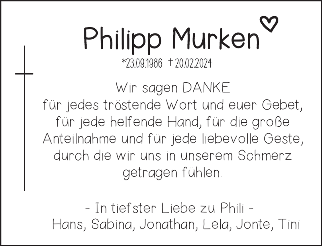 <p>o<br />Philipp Murken<br />*</p><p>Wir sagen DANKE<br />für jedes tröstende Wort und euer Gebet,<br />für jede helfende Hand, für die große<br />Anteilnahme und für jede liebevolle Geste,<br />durch die wir uns in unserem Schmerz<br />getragen fühlen.<br />- In tiefster Liebe zu Phili Hans, Sabina, Jonathan, Lela, Jonte, Tini</p>