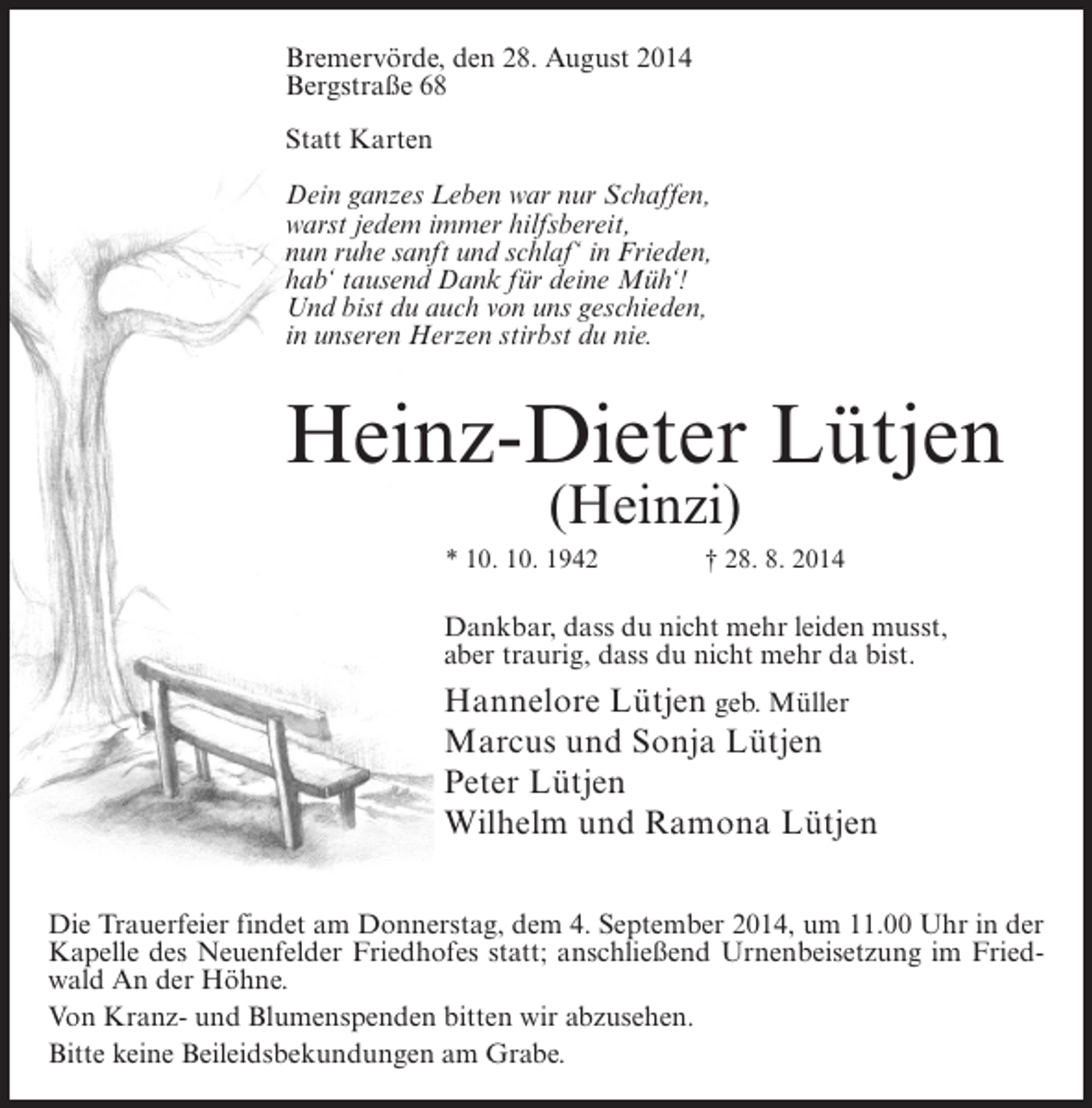 <p>Bremervörde, den 28. August 2014<br />Bergstraße 68<br />Statt Karten<br />Dein ganzes Leben war nur Schaffen,<br />warst jedem immer hilfsbereit,<br />nun ruhe sanft und schlaf‘ in Frieden,<br />hab‘ tausend Dank für deine Müh‘!<br />Und bist du auch von uns geschieden,<br />in unseren Herzen stirbst du nie.</p><p>Heinz-Dieter Lütjen<br />(Heinzi)</p><p>* 10. 10. 1942 † 28. 8. 2014</p><p>Dankbar, dass du nicht mehr leiden musst,<br />aber traurig, dass du nicht mehr da bist.</p><p>Hannelore Lütjen geb. Müller<br />Marcus und Sonja Lütjen<br />Peter Lütjen<br />Wilhelm und Ramona Lütjen<br />Die Trauerfeier findet am Donnerstag, dem 4. September 2014, um 11.00 Uhr in der<br />Kapelle des Neuenfelder Friedhofes statt; anschließend Urnenbeisetzung im Friedwald An der Höhne.<br />Von Kranz- und Blumenspenden bitten wir abzusehen.<br />Bitte keine Beileidsbekundungen am Grabe.</p>