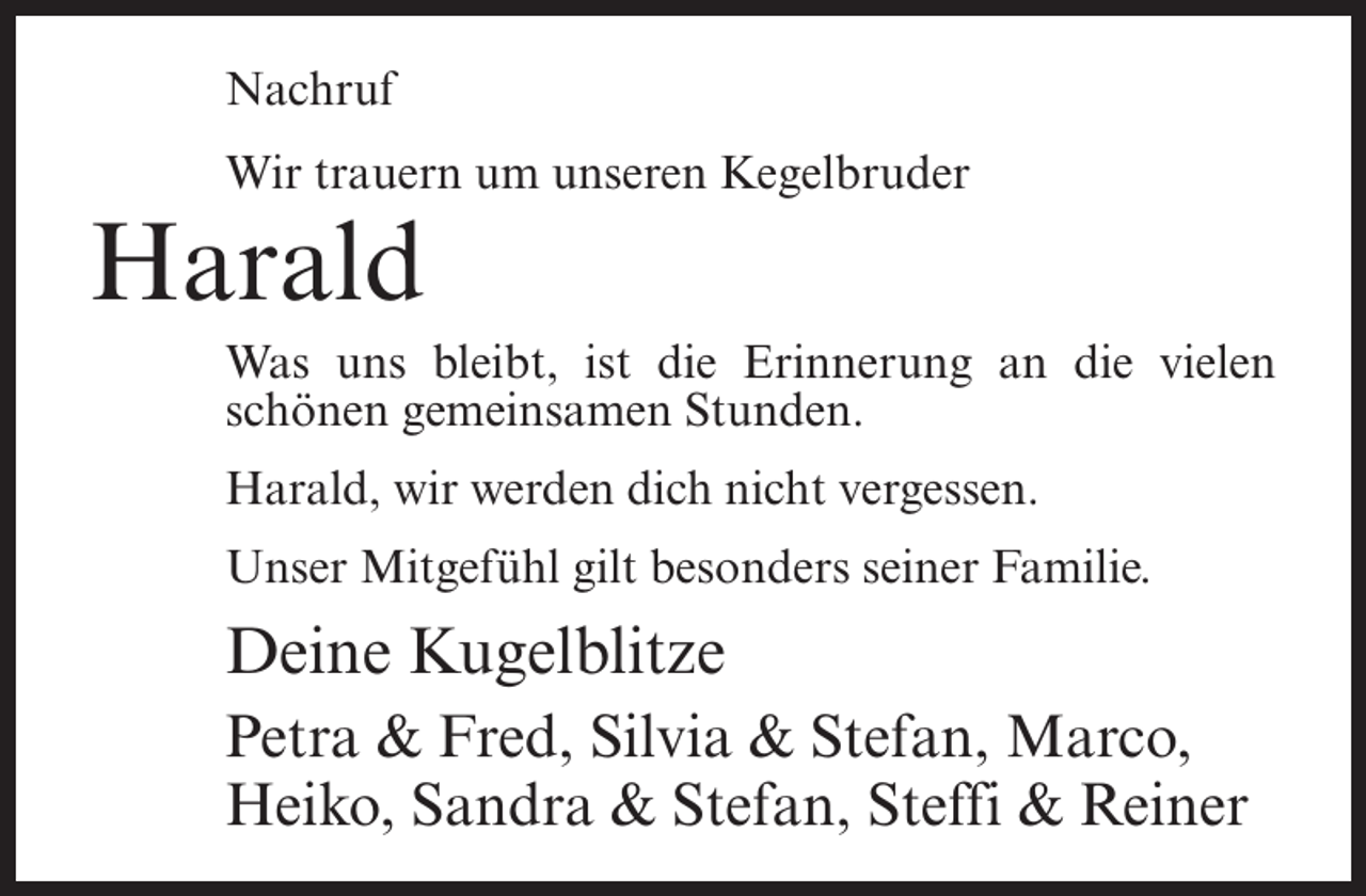 <p>Nachruf<br />Wir trauern um unseren Kegelbruder</p><p>Harald<br />Was uns bleibt, ist die Erinnerung an die vielen<br />schönen gemeinsamen Stunden.<br />Harald, wir werden dich nicht vergessen.<br />Unser Mitgefühl gilt besonders seiner Familie.</p><p>Deine Kugelblitze<br />Petra &amp; Fred, Silvia &amp; Stefan, Marco,<br />Heiko, Sandra &amp; Stefan, Steffi &amp; Reiner</p>