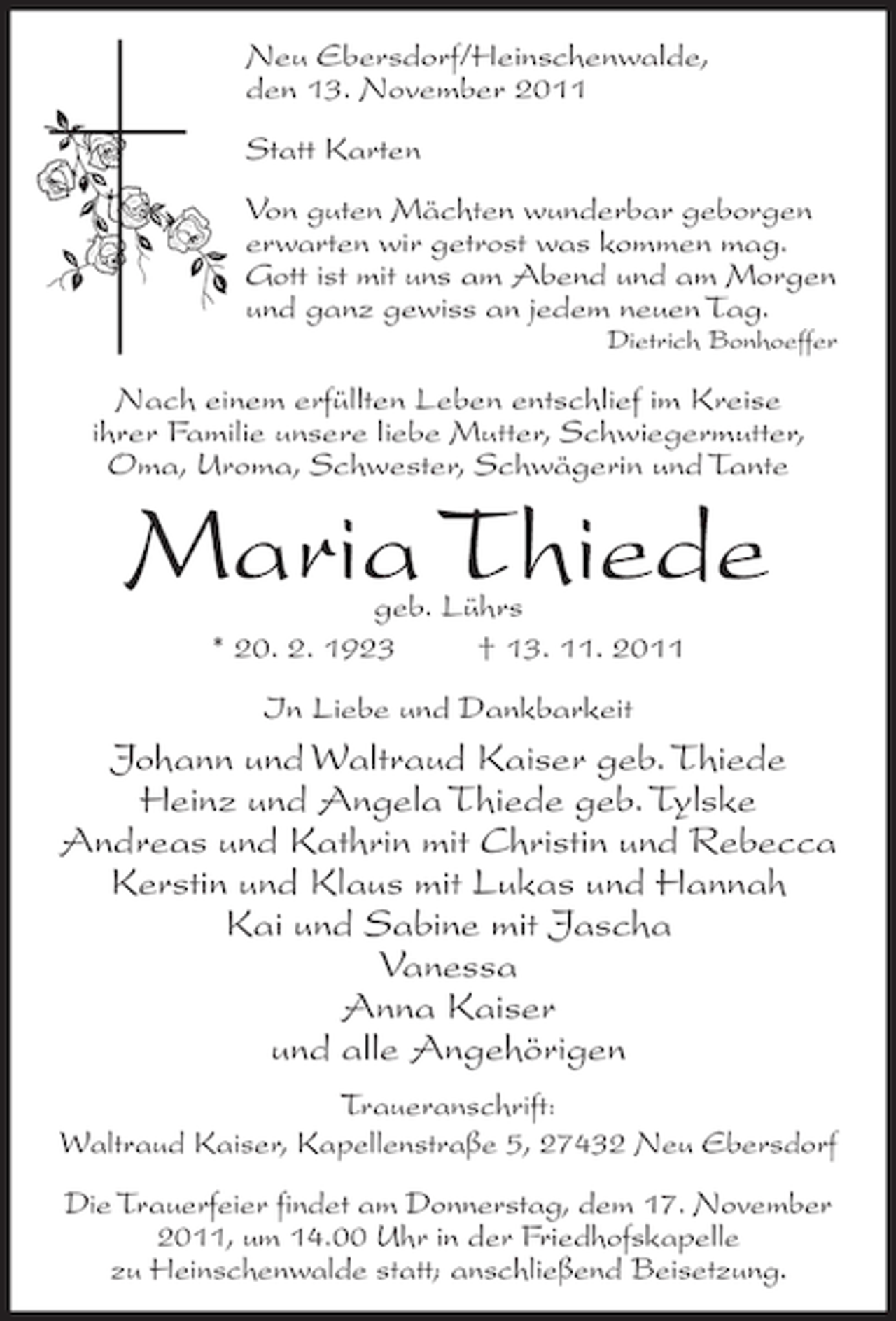 <p>Neu Ebersdorf/Heinschenwalde,<br />den 13. November 2011<br />Statt Karten<br />Von guten Mächten wunderbar geborgen<br />erwarten wir getrost was kommen mag.<br />Gott ist mit uns am Abend und am Morgen<br />und ganz gewiss an jedem neuen Tag.<br />Dietrich Bonhoeffer</p><p>Nach einem erfüllten Leben entschlief im Kreise<br />ihrer Familie unsere liebe Mutter, Schwiegermutter,<br />Oma, Uroma, Schwester, Schwägerin und Tante</p><p>Maria Thiede<br />geb. Lührs<br />* 20. 2. 1923<br />† 13. 11. 2011<br />In Liebe und Dankbarkeit</p><p>Johann und Waltraud Kaiser geb. Thiede<br />Heinz und Angela Thiede geb. Tylske<br />Andreas und Kathrin mit Christin und Rebecca<br />Kerstin und Klaus mit Lukas und Hannah<br />Kai und Sabine mit Jascha<br />Vanessa<br />Anna Kaiser<br />und alle Angehörigen<br />Traueranschrift:<br />Waltraud Kaiser, Kapellenstraße 5, 27432 Neu Ebersdorf<br />Die Trauerfeier findet am Donnerstag, dem 17. November<br />2011, um 14.00 Uhr in der Friedhofskapelle<br />zu Heinschenwalde statt; anschließend Beisetzung.</p>