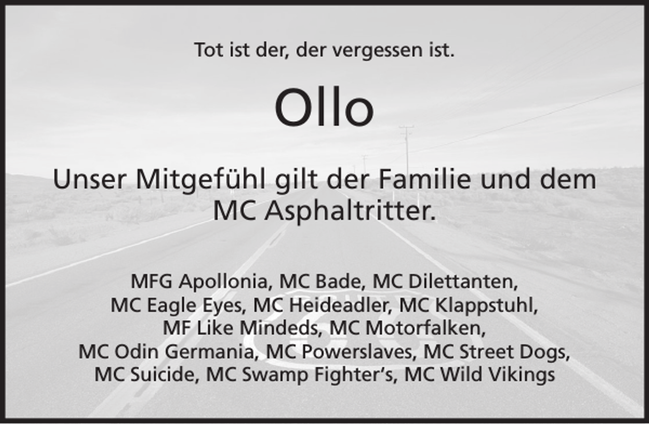<p>Tot ist der, der vergessen ist.</p><p>Ollo<br />Unser Mitgefühl gilt der Familie und dem<br />MC Asphaltritter.<br />MFG Apollonia, MC Bade, MC Dilettanten,<br />MC Eagle Eyes, MC Heideadler, MC Klappstuhl,<br />MF Like Mindeds, MC Motorfalken,<br />MC Odin Germania, MC Powerslaves, MC Street Dogs,<br />MC Suicide, MC Swamp Fighter‘s, MC Wild Vikings</p>