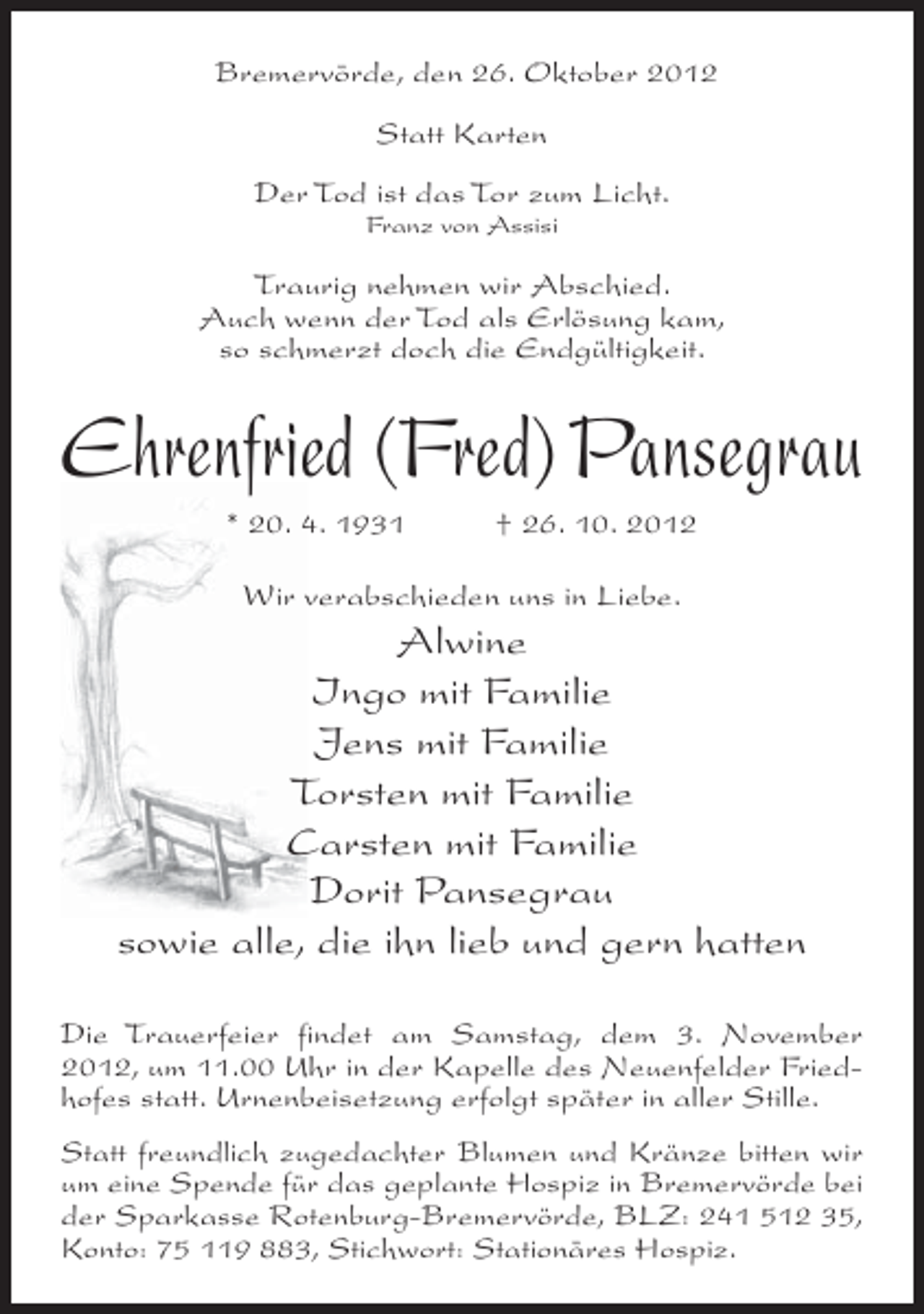 <p>Bremervörde, den 26. Oktober 2012<br />Statt Karten<br />Der Tod ist das Tor zum Licht.<br />Franz von Assisi</p><p>Traurig nehmen wir Abschied.<br />Auch wenn der Tod als Erlösung kam,<br />so schmerzt doch die Endgültigkeit.</p><p>Ehrenfried (Fred) Pansegrau<br />* 20. 4. 1931</p><p>† 26. 10. 2012</p><p>Wir verabschieden uns in Liebe.</p><p>Alwine<br />Ingo mit Familie<br />Jens mit Familie<br />Torsten mit Familie<br />Carsten mit Familie<br />Dorit Pansegrau<br />sowie alle, die ihn lieb und gern hatten<br />Die Trauerfeier findet am Samstag, dem 3. November<br />2012, um 11.00 Uhr in der Kapelle des Neuenfelder Friedhofes statt. Urnenbeisetzung erfolgt später in aller Stille.<br />Statt freundlich zugedachter Blumen und Kränze bitten wir<br />um eine Spende für das geplante Hospiz in Bremervörde bei<br />der Sparkasse Rotenburg-Bremervörde, BLZ: 241 512 35,<br />Konto: 75 119 883, Stichwort: Stationäres Hospiz.</p>