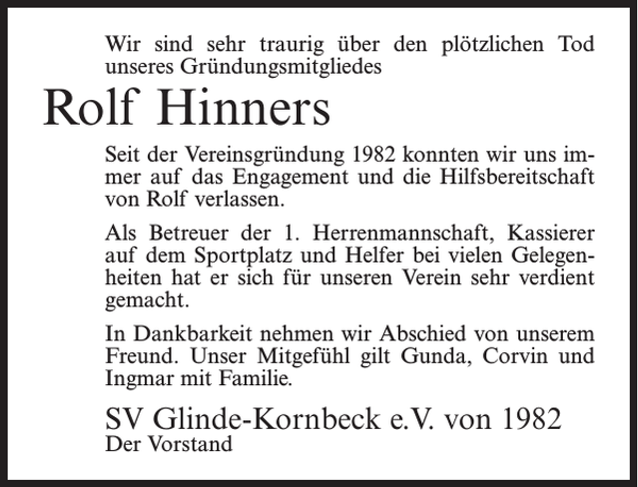 <p>Wir sind sehr traurig über den plötzlichen Tod<br />unseres Gründungsmitgliedes</p><p>Rolf Hinners</p><p>Seit der Vereinsgründung 1982 konnten wir uns immer auf das Engagement und die Hilfsbereitschaft<br />von Rolf verlassen.<br />Als Betreuer der 1. Herrenmannschaft, Kassierer<br />auf dem Sportplatz und Helfer bei vielen Gelegenheiten hat er sich für unseren Verein sehr verdient<br />gemacht.<br />In Dankbarkeit nehmen wir Abschied von unserem<br />Freund. Unser Mitgefühl gilt Gunda, Corvin und<br />Ingmar mit Familie.</p><p>SV Glinde-Kornbeck e.V. von 1982<br />Der Vorstand</p>