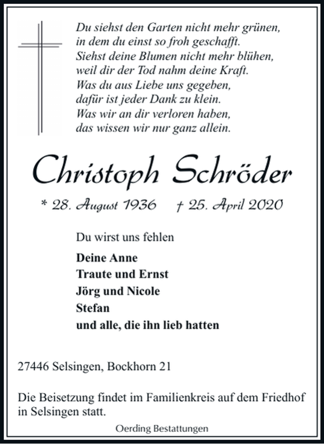 <p>Du siehst den Garten nicht mehr grünen,<br />in dem du einst so froh geschafft.<br />Siehst deine Blumen nicht mehr blühen,<br />weil dir der Tod nahm deine Kraft.<br />Was du aus Liebe uns gegeben,<br />dafür ist jeder Dank zu klein.<br />Was wir an dir verloren haben,<br />das wissen wir nur ganz allein.</p><p>Christoph Schröder<br />* 28. August 1936</p><p>† 25. April 2020</p><p>Du wirst uns fehlen<br />Deine Anne<br />Traute und Ernst<br />Jörg und Nicole<br />Stefan<br />und alle, die ihn lieb hatten<br />27446 Selsingen, Bockhorn 21<br />Die Beisetzung findet im Familienkreis auf dem Friedhof<br />in Selsingen statt.<br />Oerding Bestattungen</p>