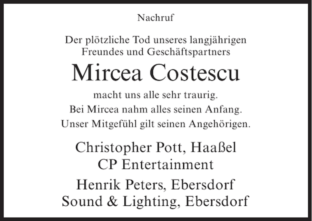 <p>Nachruf</p><p>Der plötzliche Tod unseres langjährigen<br />Freundes und Geschäftspartners</p><p>Mircea Costescu<br />macht uns alle sehr traurig.<br />Bei Mircea nahm alles seinen Anfang.<br />Unser Mitgefühl gilt seinen Angehörigen.</p><p>Christopher Pott, Haaßel<br />CP Entertainment<br />Henrik Peters, Ebersdorf<br />Sound &amp; Lighting, Ebersdorf</p>