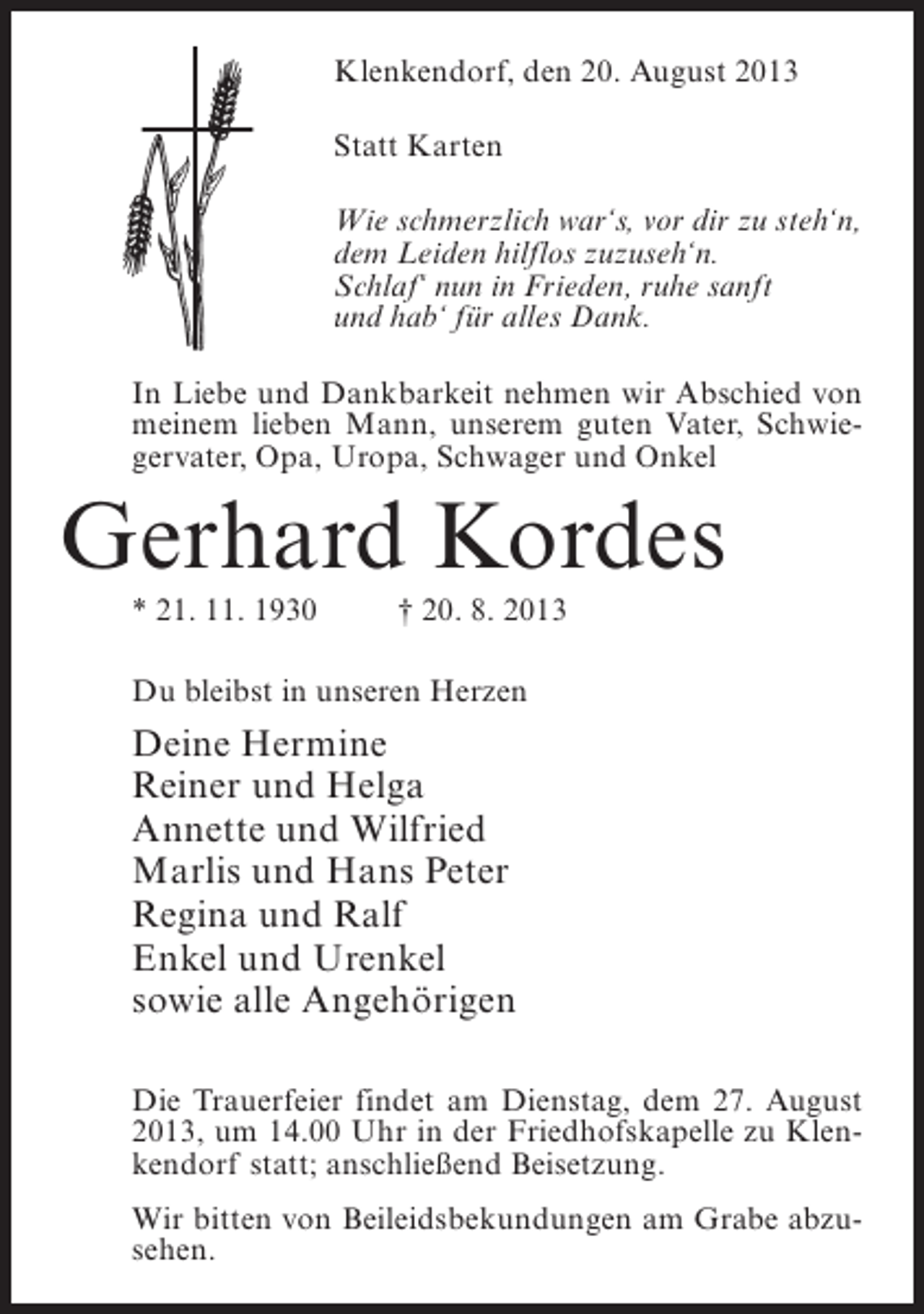 <p>Klenkendorf, den 20. August 2013<br />Statt Karten<br />Wie schmerzlich war‘s, vor dir zu steh‘n,<br />dem Leiden hilflos zuzuseh‘n.<br />Schlaf‘ nun in Frieden, ruhe sanft<br />und hab‘ für alles Dank.<br />In Liebe und Dankbarkeit nehmen wir Abschied von<br />meinem lieben Mann, unserem guten Vater, Schwiegervater, Opa, Uropa, Schwager und Onkel</p><p>Gerhard Kordes<br />* 21. 11. 1930 † 20. 8. 2013<br />Du bleibst in unseren Herzen</p><p>Deine Hermine<br />Reiner und Helga<br />Annette und Wilfried<br />Marlis und Hans Peter<br />Regina und Ralf<br />Enkel und Urenkel<br />sowie alle Angehörigen<br />Die Trauerfeier findet am Dienstag, dem 27. August<br />2013, um 14.00 Uhr in der Friedhofskapelle zu Klenkendorf statt; anschließend Beisetzung.<br />Wir bitten von Beileidsbekundungen am Grabe abzusehen.</p>