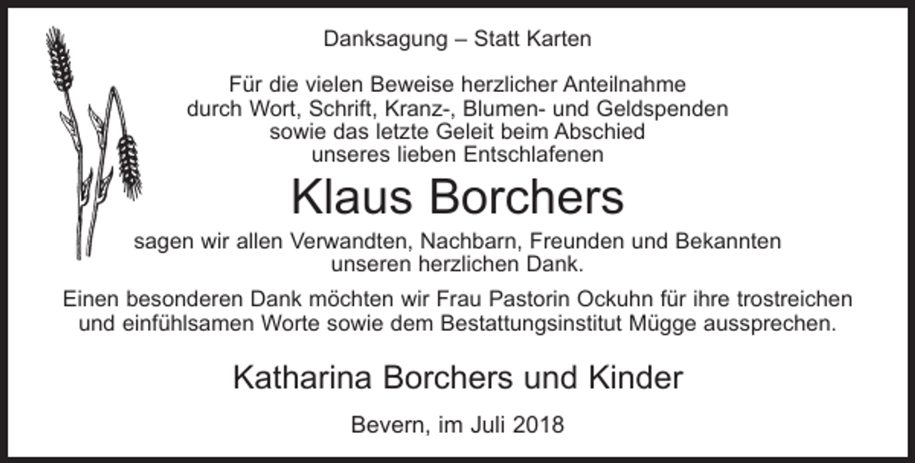 <p>Danksagung – Statt Karten<br />Für die vielen Beweise herzlicher Anteilnahme<br />durch Wort, Schrift, Kranz-, Blumen- und Geldspenden<br />sowie das letzte Geleit beim Abschied<br />unseres lieben Entschlafenen</p><p>Klaus Borchers</p><p>sagen wir allen Verwandten, Nachbarn, Freunden und Bekannten<br />unseren herzlichen Dank.<br />Einen besonderen Dank möchten wir Frau Pastorin Ockuhn für ihre trostreichen<br />und einfühlsamen Worte sowie dem Bestattungsinstitut Mügge aussprechen.</p><p>Katharina Borchers und Kinder<br />Bevern, im Juli 2018</p>
