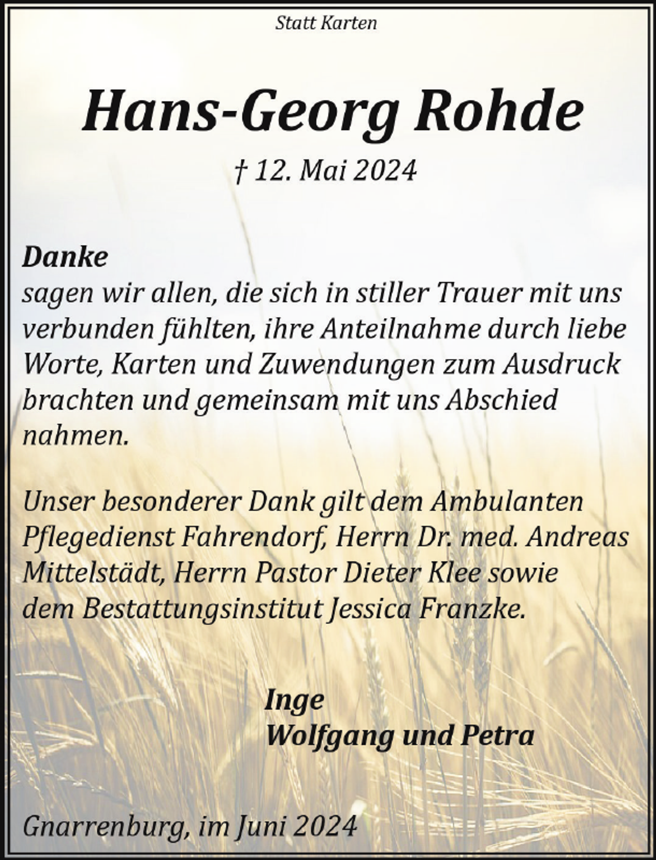 <p>Statt Karten</p><p>Hans-Georg Rohde<br />† 12. Mai 2024</p><p>Danke<br />sagen wir allen, die sich in stiller Trauer mit uns<br />verbunden fühlten, ihre Anteilnahme durch liebe<br />Worte, Karten und Zuwendungen zum Ausdruck<br />brachten und gemeinsam mit uns Abschied<br />nahmen.<br />Unser besonderer Dank gilt dem Ambulanten<br />P�legedienst Fahrendorf, Herrn Dr. med. Andreas<br />Mittelstädt, Herrn Pastor Dieter Klee sowie<br />dem Bestattungsinstitut Jessica Franzke.<br />Inge<br />Wolfgang und Petra<br />Gnarrenburg, im Juni 2024</p>