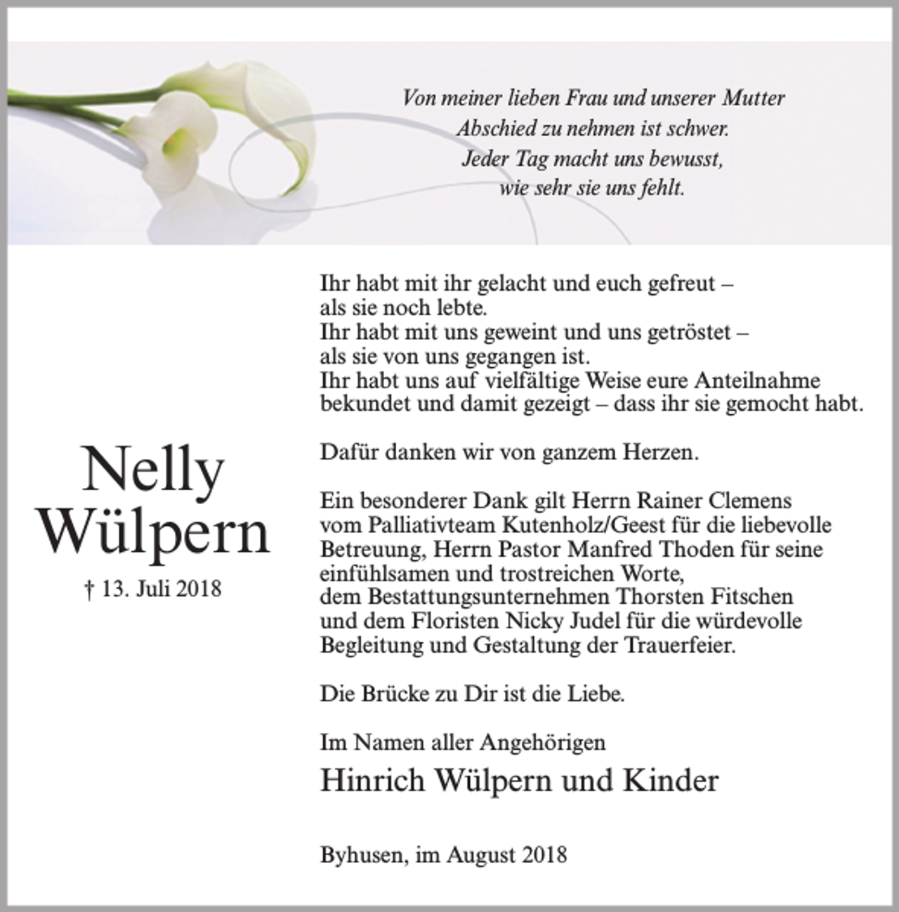 <p>Von meiner lieben Frau und unserer Mutter<br />Abschied zu nehmen ist schwer.<br />Jeder Tag macht uns bewusst,<br />wie sehr sie uns fehlt.</p><p>Ihr habt mit ihr gelacht und euch gefreut –<br />als sie noch lebte.<br />Ihr habt mit uns geweint und uns getröstet –<br />als sie von uns gegangen ist.<br />Ihr habt uns auf vielfältige Weise eure Anteilnahme<br />bekundet und damit gezeigt – dass ihr sie gemocht habt.</p><p>Nelly<br />Wülpern<br />† 13. Juli 2018</p><p>Dafür danken wir von ganzem Herzen.<br />Ein besonderer Dank gilt Herrn Rainer Clemens<br />vom Palliativteam Kutenholz/Geest für die liebevolle<br />Betreuung, Herrn Pastor Manfred Thoden für seine<br />einfühlsamen und trostreichen Worte,<br />dem Bestattungsunternehmen Thorsten Fitschen<br />und dem Floristen Nicky Judel für die würdevolle<br />Begleitung und Gestaltung der Trauerfeier.<br />Die Brücke zu Dir ist die Liebe.<br />Im Namen aller Angehörigen</p><p>Hinrich Wülpern und Kinder<br />Byhusen, im August 2018</p>