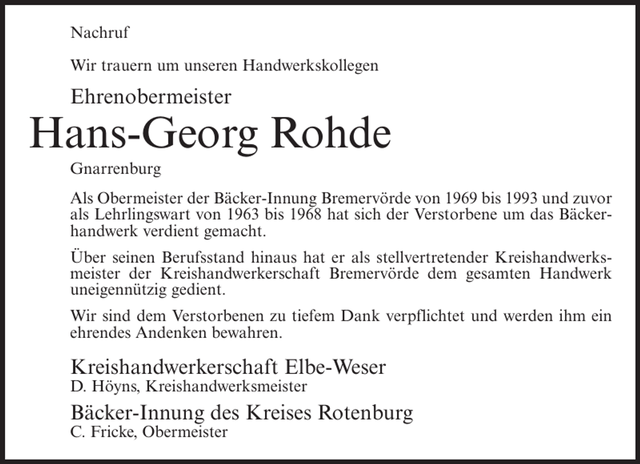<p>Nachruf<br />Wir trauern um unseren Handwerkskollegen</p><p>Ehrenobermeister</p><p>Hans-Georg Rohde<br />Gnarrenburg<br />Als Obermeister der Bäcker-Innung Bremervörde von 1969 bis 1993 und zuvor<br />als Lehrlingswart von 1963 bis 1968 hat sich der Verstorbene um das Bäckerhandwerk verdient gemacht.<br />Über seinen Berufsstand hinaus hat er als stellvertretender Kreishandwerksmeister der Kreishandwerkerschaft Bremervörde dem gesamten Handwerk<br />uneigennützig gedient.<br />Wir sind dem Verstorbenen zu tiefem Dank verpflichtet und werden ihm ein<br />ehrendes Andenken bewahren.</p><p>Kreishandwerkerschaft Elbe-Weser<br />D. Höyns, Kreishandwerksmeister</p><p>Bäcker-Innung des Kreises Rotenburg<br />C. Fricke, Obermeister</p>