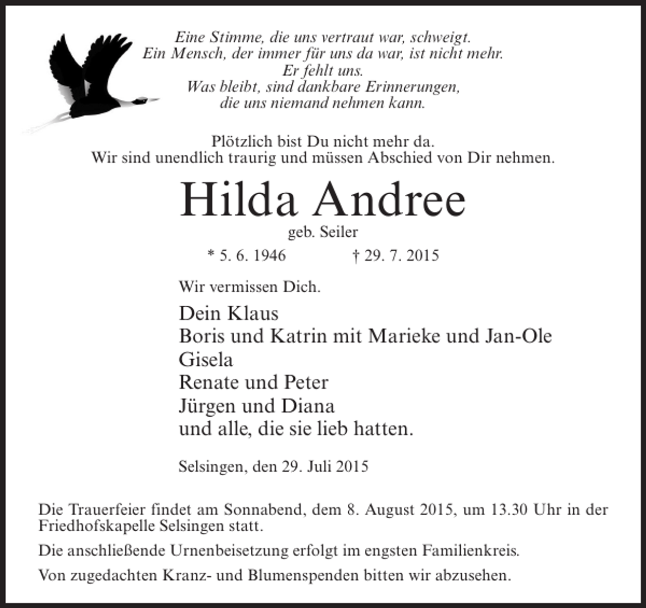 <p>Eine Stimme, die uns vertraut war, schweigt.<br />Ein Mensch, der immer für uns da war, ist nicht mehr.<br />Er fehlt uns.<br />Was bleibt, sind dankbare Erinnerungen,<br />die uns niemand nehmen kann.<br />Plötzlich bist Du nicht mehr da.<br />Wir sind unendlich traurig und müssen Abschied von Dir nehmen.</p><p>Hilda Andree<br />geb. Seiler<br />* 5. 6. 1946 † 29. 7. 2015</p><p>Wir vermissen Dich.</p><p>Dein Klaus<br />Boris und Katrin mit Marieke und Jan-Ole<br />Gisela<br />Renate und Peter<br />Jürgen und Diana<br />und alle, die sie lieb hatten.<br />Selsingen, den 29. Juli 2015<br />Die Trauerfeier findet am Sonnabend, dem 8. August 2015, um 13.30 Uhr in der<br />Friedhofskapelle Selsingen statt.<br />Die anschließende Urnenbeisetzung erfolgt im engsten Familienkreis.<br />Von zugedachten Kranz- und Blumenspenden bitten wir abzusehen.</p>