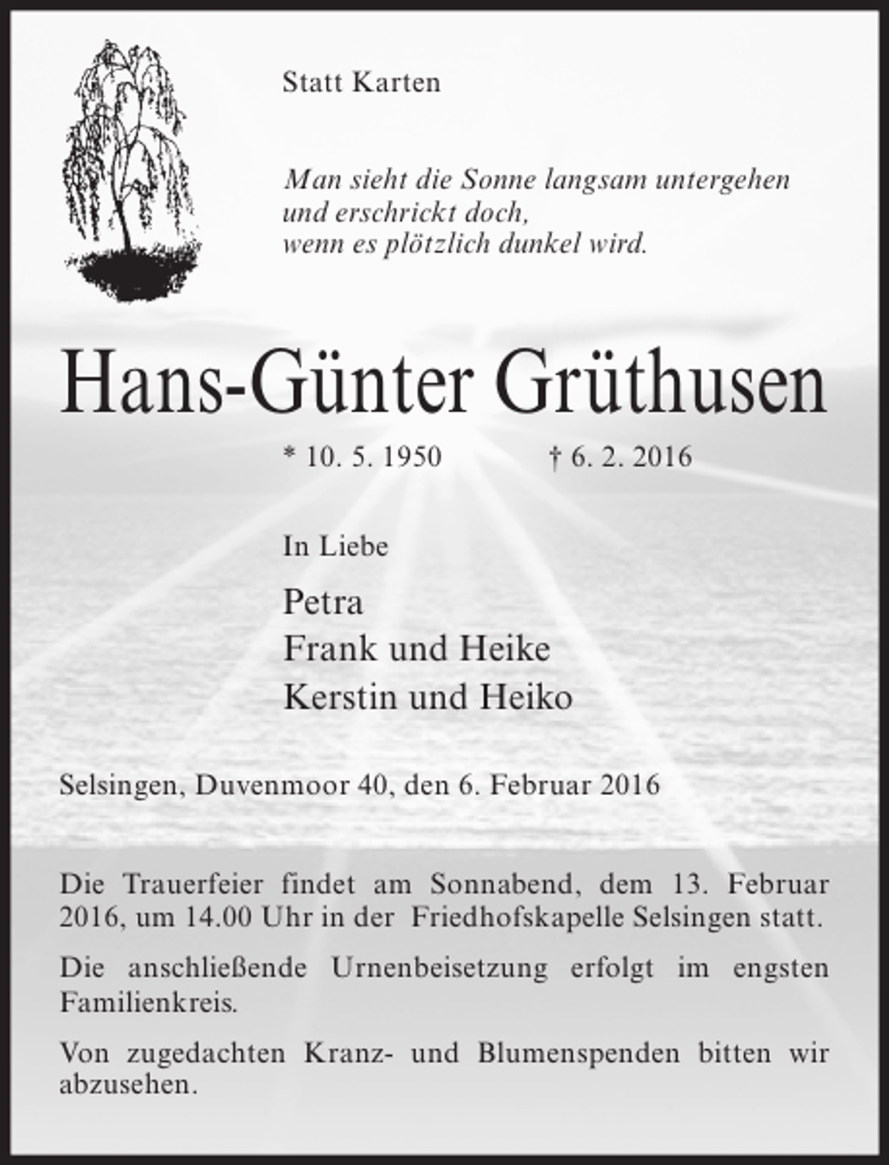 <p>Statt Karten<br />Man sieht die Sonne langsam untergehen<br />und erschrickt doch,<br />wenn es plötzlich dunkel wird.</p><p>Hans-Günter Grüthusen<br />* 10. 5. 1950</p><p>† 6. 2. 2016</p><p>In Liebe</p><p>Petra<br />Frank und Heike<br />Kerstin und Heiko<br />Selsingen, Duvenmoor 40, den 6. Februar 2016<br />Die Trauerfeier findet am Sonnabend, dem 13. Februar<br />2016, um 14.00 Uhr in der Friedhofskapelle Selsingen statt.<br />Die anschließende Urnenbeisetzung erfolgt im engsten<br />Familienkreis.<br />Von zugedachten Kranz- und Blumenspenden bitten wir<br />abzusehen.</p>