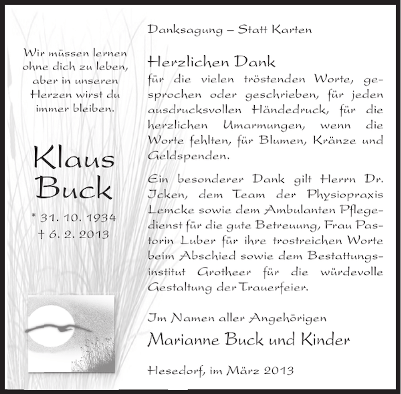 <p>Danksagung – Statt Karten<br />Wir müssen lernen<br />ohne dich zu leben,<br />aber in unseren<br />Herzen wirst du<br />immer bleiben.</p><p>Klaus<br />Buck<br />* 20. 7. 1920<br />Klaus<br />† 25. 12. 2011<br />Buck<br />* 31. 10. 1934<br />† 6. 2. 2013</p><p>Herzlichen Dank</p><p>für die vielen tröstenden Worte, gesprochen oder geschrieben, für jeden<br />ausdrucksvollen Händedruck, für die<br />herzlichen Umarmungen, wenn die<br />Worte fehlten, für Blumen, Kränze und<br />Geldspenden.<br />Ein besonderer Dank gilt Herrn Dr.<br />Icken, dem Team der Physiopraxis<br />Lemcke sowie dem Ambulanten Pflegedienst für die gute Betreuung, Frau Pastorin Luber für ihre trostreichen Worte<br />beim Abschied sowie dem Bestattungsinstitut Grotheer für die würdevolle<br />Gestaltung der Trauerfeier.<br />Im Namen aller Angehörigen</p><p>Marianne Buck und Kinder<br />Hesedorf, im März 2013</p>