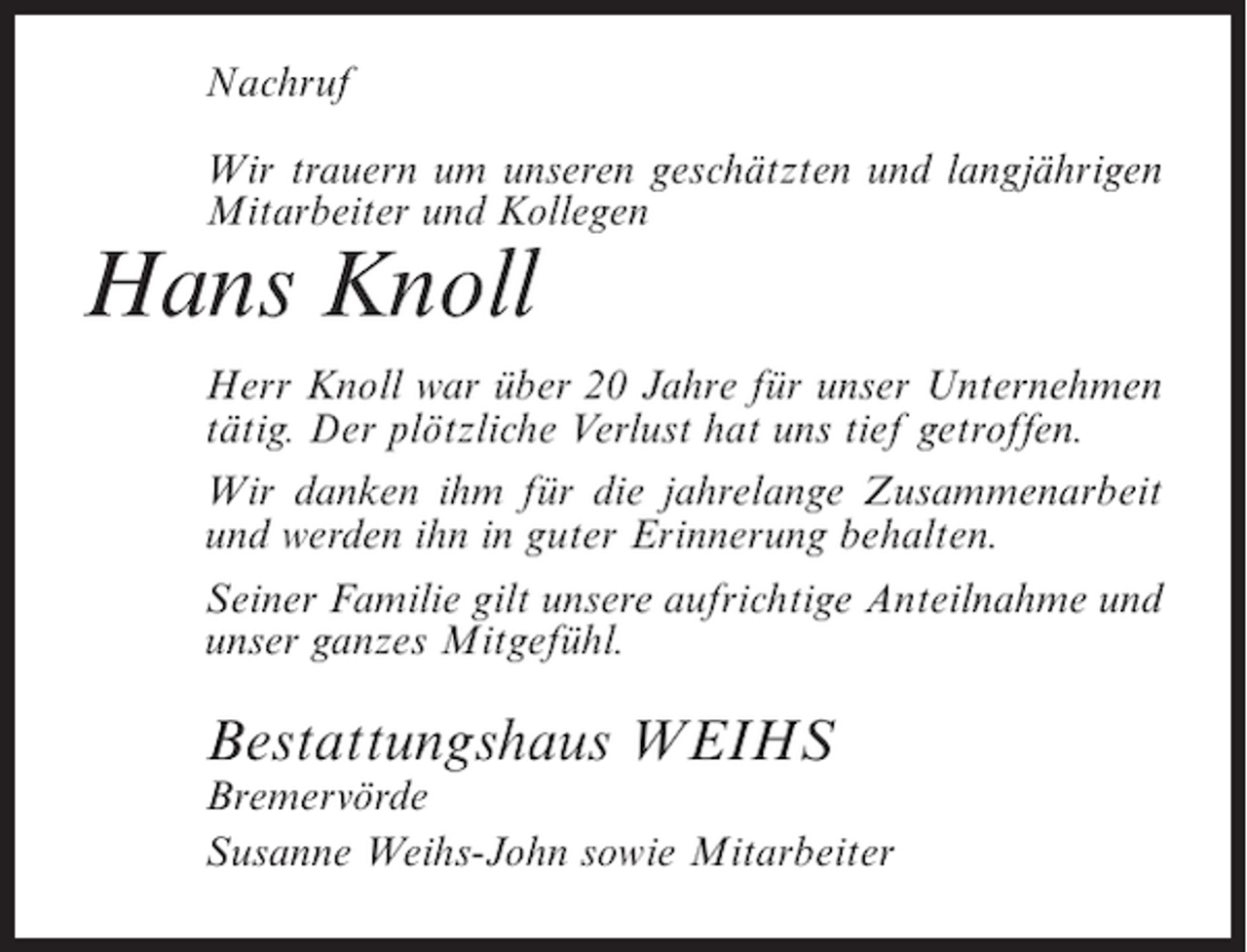 <p>Nachruf<br />Wir trauern um unseren geschätzten und langjährigen<br />Mitarbeiter und Kollegen</p><p>Hans Knoll<br />Herr Knoll war über 20 Jahre für unser Unternehmen<br />tätig. Der plötzliche Verlust hat uns tief getroffen.<br />Wir danken ihm für die jahrelange Zusammenarbeit<br />und werden ihn in guter Erinnerung behalten.<br />Seiner Familie gilt unsere aufrichtige Anteilnahme und<br />unser ganzes Mitgefühl.</p><p>Bestattungshaus WEIHS<br />Bremervörde<br />Susanne Weihs-John sowie Mitarbeiter</p>
