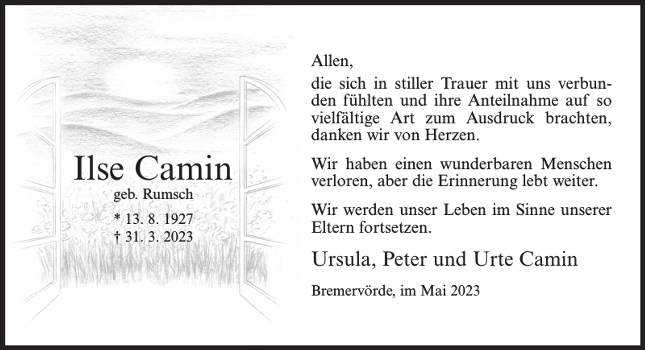 <p>Allen,<br />die sich in stiller Trauer mit uns verbunden fühlten und ihre Anteilnahme auf so<br />vielfältige Art zum Ausdruck brachten,<br />danken wir von Herzen.</p><p>Ilse Camin<br />geb. Rumsch<br />* 13. 8. 1927<br />† 31. 3. 2023</p><p>Wir haben einen wunderbaren Menschen<br />verloren, aber die Erinnerung lebt weiter.<br />Wir werden unser Leben im Sinne unserer<br />Eltern fortsetzen.</p><p>Ursula, Peter und Urte Camin<br />Bremervörde, im Mai 2023</p>