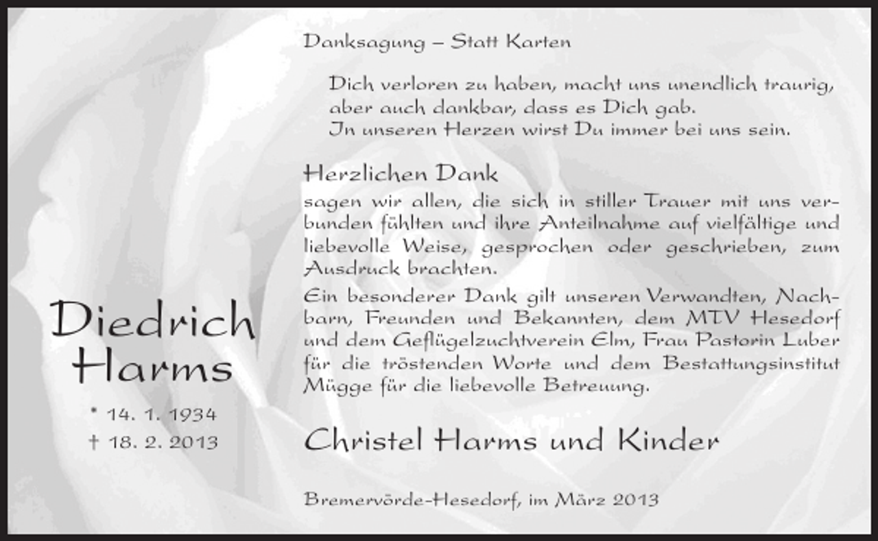 <p>Danksagung – Statt Karten<br />Dich verloren zu haben, macht uns unendlich traurig,<br />aber auch dankbar, dass es Dich gab.<br />In unseren Herzen wirst Du immer bei uns sein.</p><p>Herzlichen Dank</p><p>Diedrich<br />Harms<br />* 14. 1. 1934<br />† 18. 2. 2013</p><p>sagen wir allen, die sich in stiller Trauer mit uns verbunden fühlten und ihre Anteilnahme auf vielfältige und<br />liebevolle Weise, gesprochen oder geschrieben, zum<br />Ausdruck brachten.<br />Ein besonderer Dank gilt unseren Verwandten, Nachbarn, Freunden und Bekannten, dem MTV Hesedorf<br />und dem Geflügelzuchtverein Elm, Frau Pastorin Luber<br />für die tröstenden Worte und dem Bestattungsinstitut<br />Mügge für die liebevolle Betreuung.</p><p>Christel Harms und Kinder<br />Bremervörde-Hesedorf, im März 2013</p>