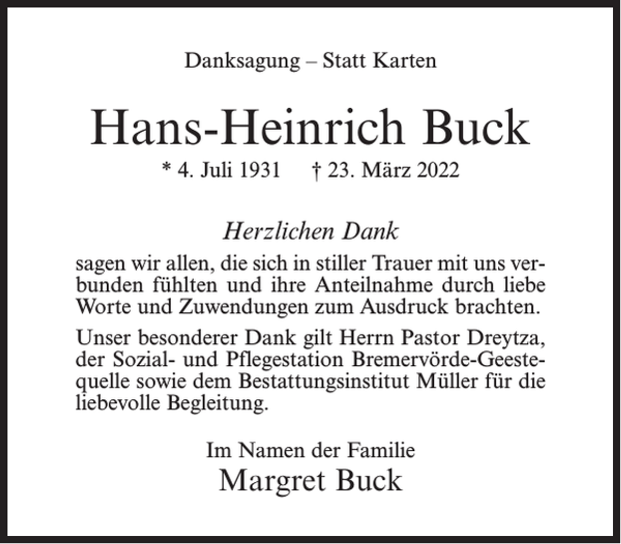 <p>Danksagung – Statt Karten</p><p>Hans-Heinrich Buck<br />* 4. Juli 1931</p><p>† 23. März 2022</p><p>Herzlichen Dank<br />sagen wir allen, die sich in stiller Trauer mit uns verbunden fühlten und ihre Anteilnahme durch liebe<br />Worte und Zuwendungen zum Ausdruck brachten.<br />Unser besonderer Dank gilt Herrn Pastor Dreytza,<br />der Sozial- und Pflegestation Bremervörde-Geestequelle sowie dem Bestattungsinstitut Müller für die<br />liebevolle Begleitung.<br />Im Namen der Familie</p><p>Margret Buck</p>