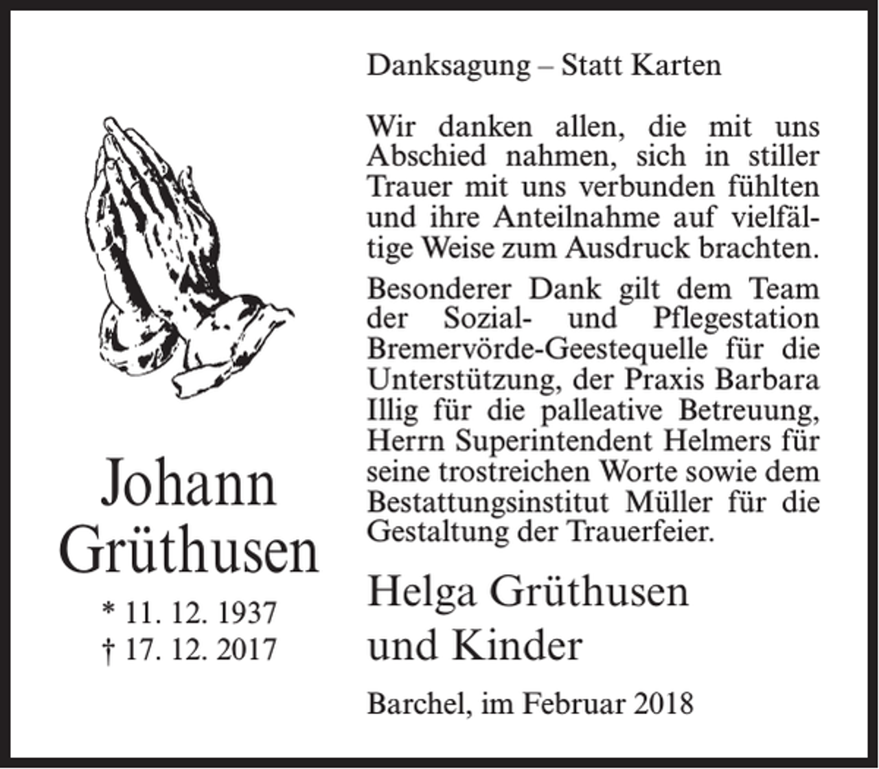<p>Danksagung – Statt Karten</p><p>Johann<br />Grüthusen<br />* 11. 12. 1937<br />† 17. 12. 2017</p><p>Wir danken allen, die mit uns<br />Abschied nahmen, sich in stiller<br />Trauer mit uns verbunden fühlten<br />und ihre Anteilnahme auf vielfältige Weise zum Ausdruck brachten.<br />Besonderer Dank gilt dem Team<br />der Sozial- und Pflegestation<br />Bremervörde-Geestequelle für die<br />Unterstützung, der Praxis Barbara<br />Illig für die palleative Betreuung,<br />Herrn Superintendent Helmers für<br />seine trostreichen Worte sowie dem<br />Bestattungsinstitut Müller für die<br />Gestaltung der Trauerfeier.</p><p>Helga Grüthusen<br />und Kinder<br />Barchel, im Februar 2018</p>