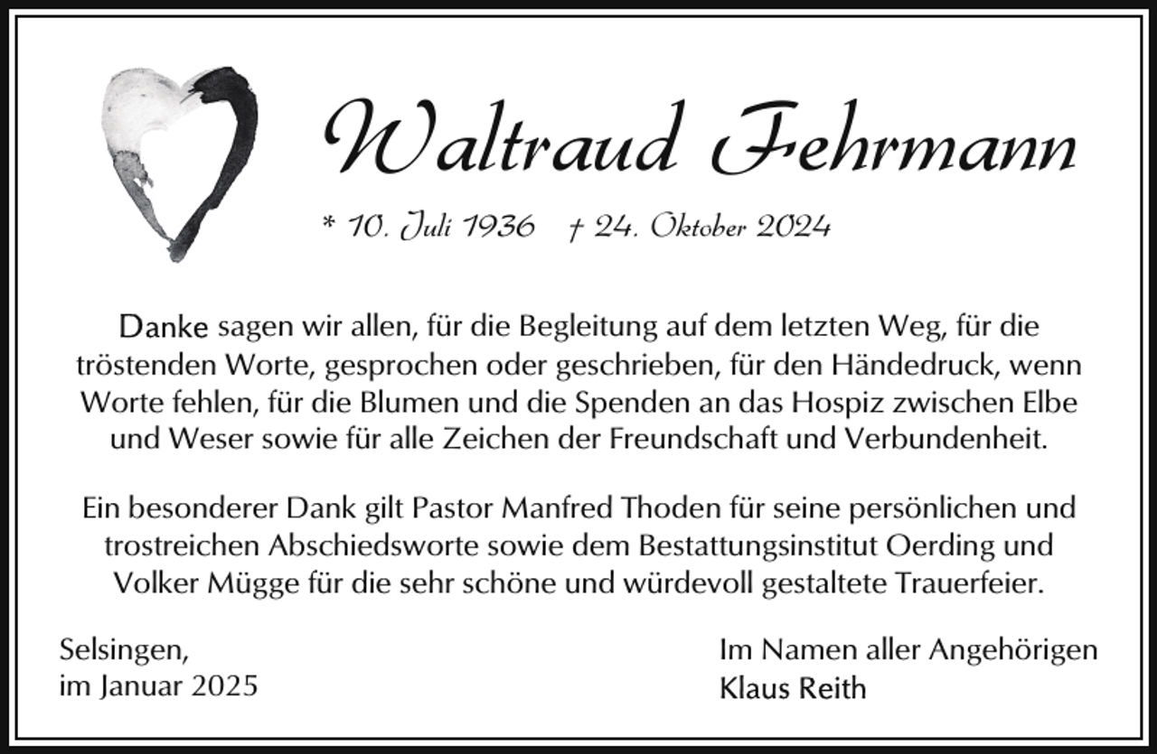 <p>Waltraud Fehrmann<br />* 10. Juli 1936 † 24. Oktober 2024</p><p>sagen wir allen, für die Begleitung auf dem letzten Weg, für die<br />tröstenden Worte, gesprochen oder geschrieben, für den Händedruck, wenn<br />Worte fehlen, für die Blumen und die Spenden an das Hospiz zwischen Elbe<br />und Weser sowie für alle Zeichen der Freundschaft und Verbundenheit.<br />Ein besonderer Dank gilt Pastor Manfred Thoden für seine persönlichen und<br />trostreichen Abschiedsworte sowie dem Bestattungsinstitut Oerding und<br />Volker Mügge für die sehr schöne und würdevoll gestaltete Trauerfeier.<br />Selsingen,<br />im Januar 2025</p><p>Im Namen aller Angehörigen</p>