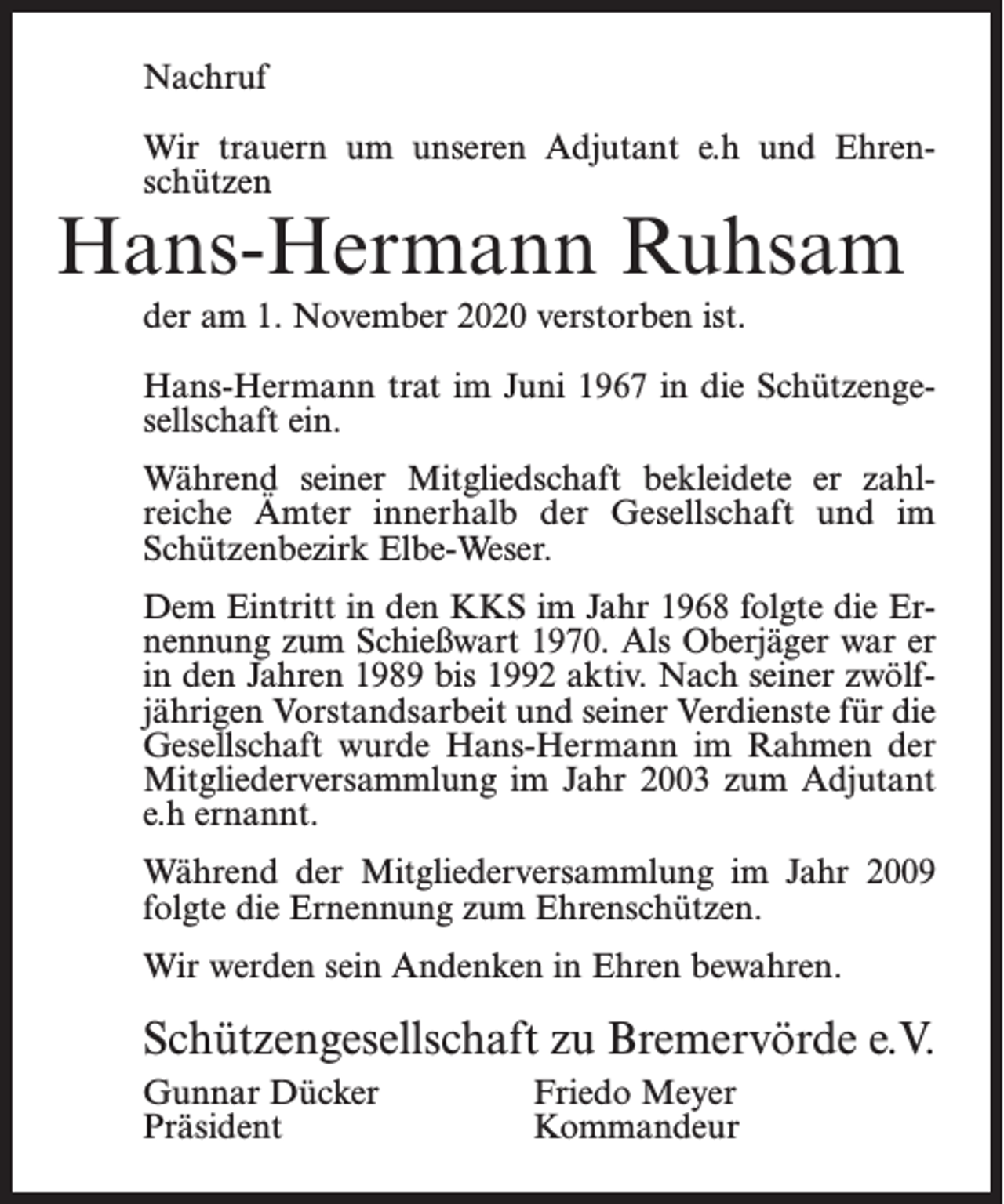 <p>Nachruf<br />Wir trauern um unseren Adjutant e.h und Ehrenschützen</p><p>Hans-Hermann Ruhsam<br />der am 1. November 2020 verstorben ist.</p><p>Hans-Hermann trat im Juni 1967 in die Schützengesellschaft ein.<br />Während seiner Mitgliedschaft bekleidete er zahlreiche Ämter innerhalb der Gesellschaft und im<br />Schützenbezirk Elbe-Weser.<br />Dem Eintritt in den KKS im Jahr 1968 folgte die Ernennung zum Schießwart 1970. Als Oberjäger war er<br />in den Jahren 1989 bis 1992 aktiv. Nach seiner zwölfjährigen Vorstandsarbeit und seiner Verdienste für die<br />Gesellschaft wurde Hans-Hermann im Rahmen der<br />Mitgliederversammlung im Jahr 2003 zum Adjutant<br />e.h ernannt.<br />Während der Mitgliederversammlung im Jahr 2009<br />folgte die Ernennung zum Ehrenschützen.<br />Wir werden sein Andenken in Ehren bewahren.</p><p>Schützengesellschaft zu Bremervörde e.V.<br />Gunnar Dücker<br />Friedo Meyer<br />Präsident Kommandeur</p>