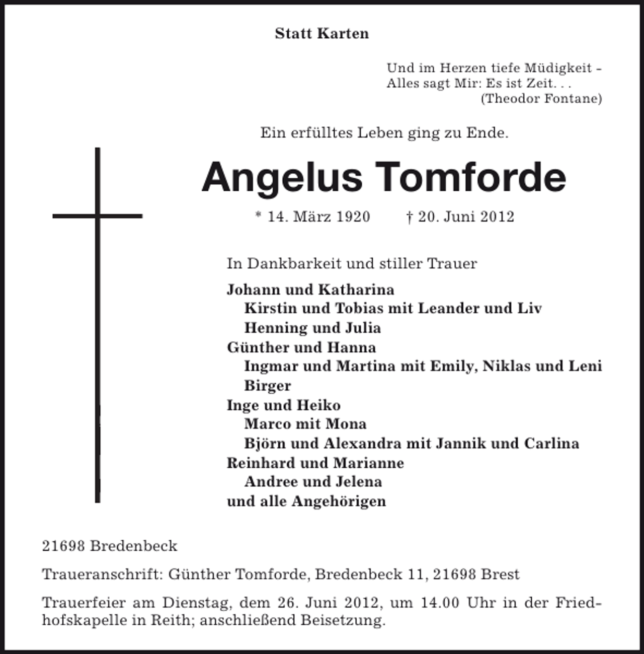<p>Statt Karten<br />Und im Herzen tiefe Müdigkeit Alles sagt Mir: Es ist Zeit. . .<br />(Theodor Fontane)</p><p>Ein erfülltes Leben ging zu Ende.</p><p>Angelus Tomforde<br />* 14. März 1920</p><p>† 20. Juni 2012</p><p>In Dankbarkeit und stiller Trauer<br />Johann und Katharina<br />Kirstin und Tobias mit Leander und Liv<br />Henning und Julia<br />Günther und Hanna<br />Ingmar und Martina mit Emily, Niklas und Leni<br />Birger<br />Inge und Heiko<br />Marco mit Mona<br />Björn und Alexandra mit Jannik und Carlina<br />Reinhard und Marianne<br />Andree und Jelena<br />und alle Angehörigen<br />21698 Bredenbeck<br />Traueranschrift: Günther Tomforde, Bredenbeck 11, 21698 Brest<br />Trauerfeier am Dienstag, dem 26. Juni 2012, um 14.00 Uhr in der Friedhofskapelle in Reith; anschließend Beisetzung.</p>