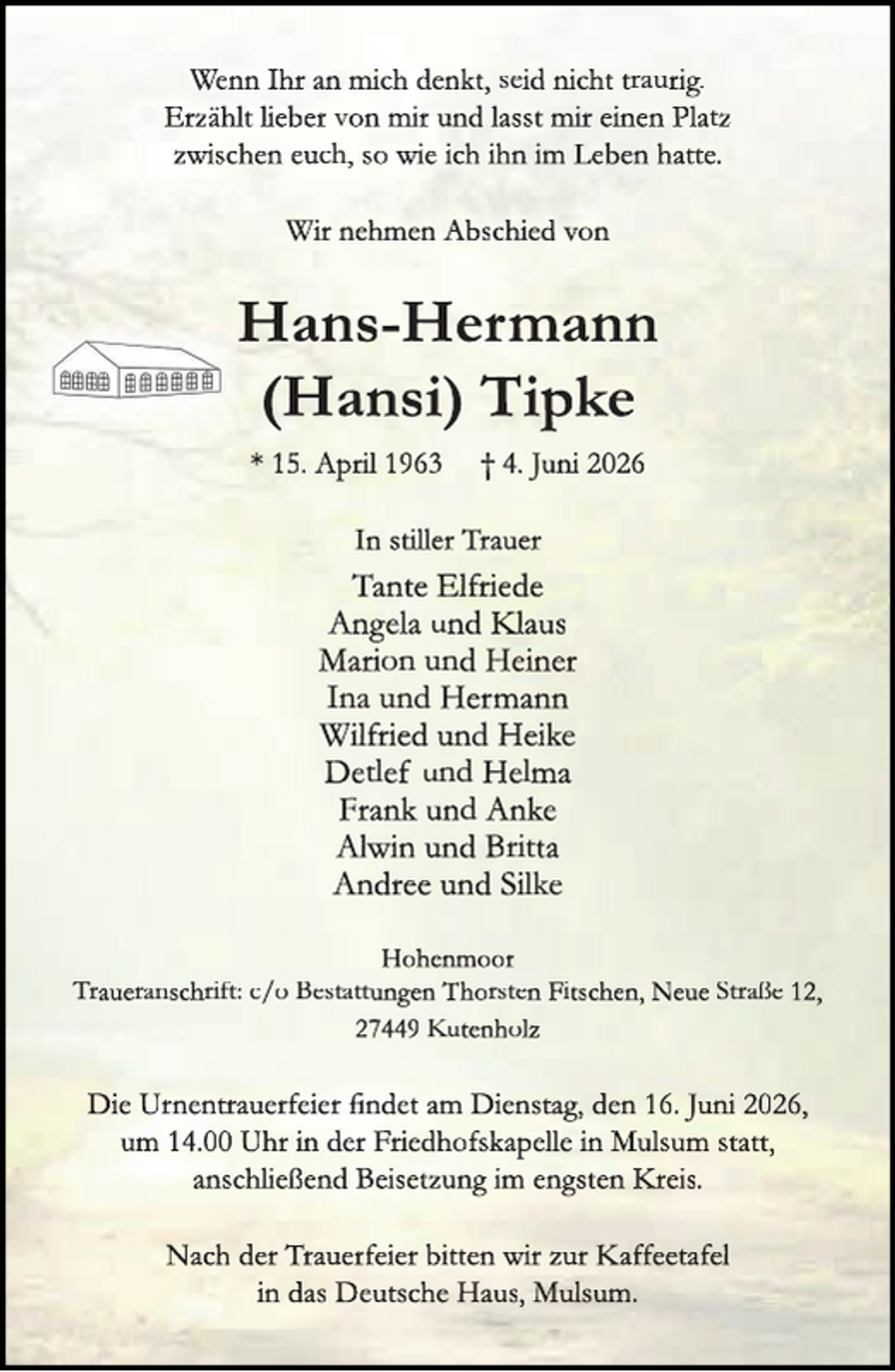 <p>Wenn Ihr an mich denkt, seid nicht traurig.<br />Erzählt lieber von mir und lasst mir einen Platz<br />zwischen euch, so wie ich ihn im Leben hatte.<br />Wir nehmen Abschied von</p>
<p>Hans-Hermann<br />(Hansi) Tipke<br />* 15. April 1963</p>
<p>† 4. Juni 2026</p>
<p>In stiller Trauer</p>
<p>Tante Elfriede<br />Angela und Klaus<br />Kll<br />Marion und Heiner<br />Ina und Hermann<br />Wilfried und Heike<br />Detlef und Helma<br />Frank und Anke<br />Alwin und Britta<br />Andree und Silke<br />Hohenmoor<br />Traueranschrift: c/o Bestattungen Thorsten Fitschen, Neue Straße 12,<br />27449 Kutenholz</p>
<p>Die Urnentrauerfeier ﬁndet am Dienstag, den 16. Juni 2026,<br />um 14.00 Uhr in der Friedhofskapelle in Mulsum statt,<br />anschließend Beisetzung im engsten Kreis.<br />Krr<br />Nach der Trauerfeier bitten wir zur Kaffeetafel<br />in das Deutsche Haus, Mulsum.</p>