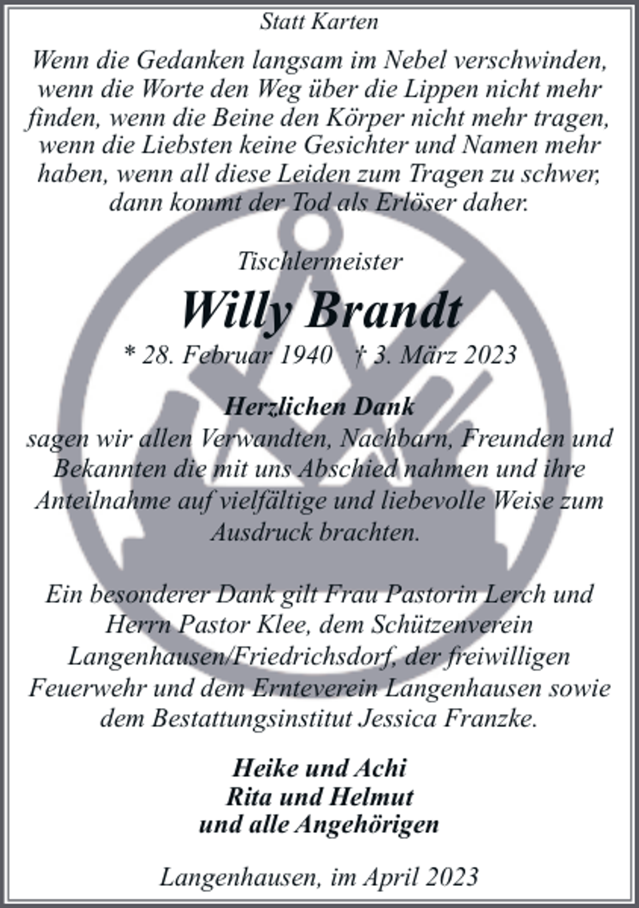 <p>Statt Karten</p><p>Wenn die Gedanken langsam im Nebel verschwinden,<br />wenn die Worte den Weg über die Lippen nicht mehr<br />finden, wenn die Beine den Körper nicht mehr tragen,<br />wenn die Liebsten keine Gesichter und Namen mehr<br />haben, wenn all diese Leiden zum Tragen zu schwer,<br />dann kommt der Tod als Erlöser daher.<br />Tischlermeister</p><p>Willy Brandt</p><p>* 28. Februar 1940 † 3. März 2023<br />Herzlichen Dank<br />sagen wir allen Verwandten, Nachbarn, Freunden und<br />Bekannten die mit uns Abschied nahmen und ihre<br />Anteilnahme auf vielfältige und liebevolle Weise zum<br />Ausdruck brachten.<br />Ein besonderer Dank gilt Frau Pastorin Lerch und<br />Herrn Pastor Klee, dem Schützenverein<br />Langenhausen/Friedrichsdorf, der freiwilligen<br />Feuerwehr und dem Ernteverein Langenhausen sowie<br />dem Bestattungsinstitut Jessica Franzke.<br />Heike und Achi<br />Rita und Helmut<br />und alle Angehörigen<br />Langenhausen, im April 2023</p>