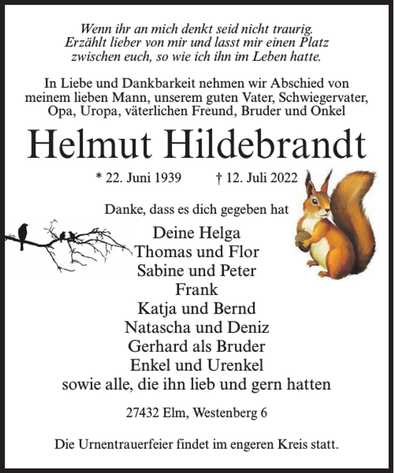 <p>Wenn ihr an mich denkt seid nicht traurig.<br />Erzählt lieber von mir und lasst mir einen Platz<br />zwischen euch, so wie ich ihn im Leben hatte.<br />In Liebe und Dankbarkeit nehmen wir Abschied von<br />meinem lieben Mann, unserem guten Vater, Schwiegervater,<br />Opa, Uropa, väterlichen Freund, Bruder und Onkel</p><p>Helmut Hildebrandt<br />* 22. Juni 1939 † 12. Juli 2022<br />Danke, dass es dich gegeben hat</p><p>Deine Helga<br />Thomas und Flor<br />Sabine und Peter<br />Frank<br />Katja und Bernd<br />Natascha und Deniz<br />Gerhard als Bruder<br />Enkel und Urenkel<br />sowie alle, die ihn lieb und gern hatten<br />27432 Elm, Westenberg 6<br />Die Urnentrauerfeier findet im engeren Kreis statt.</p>