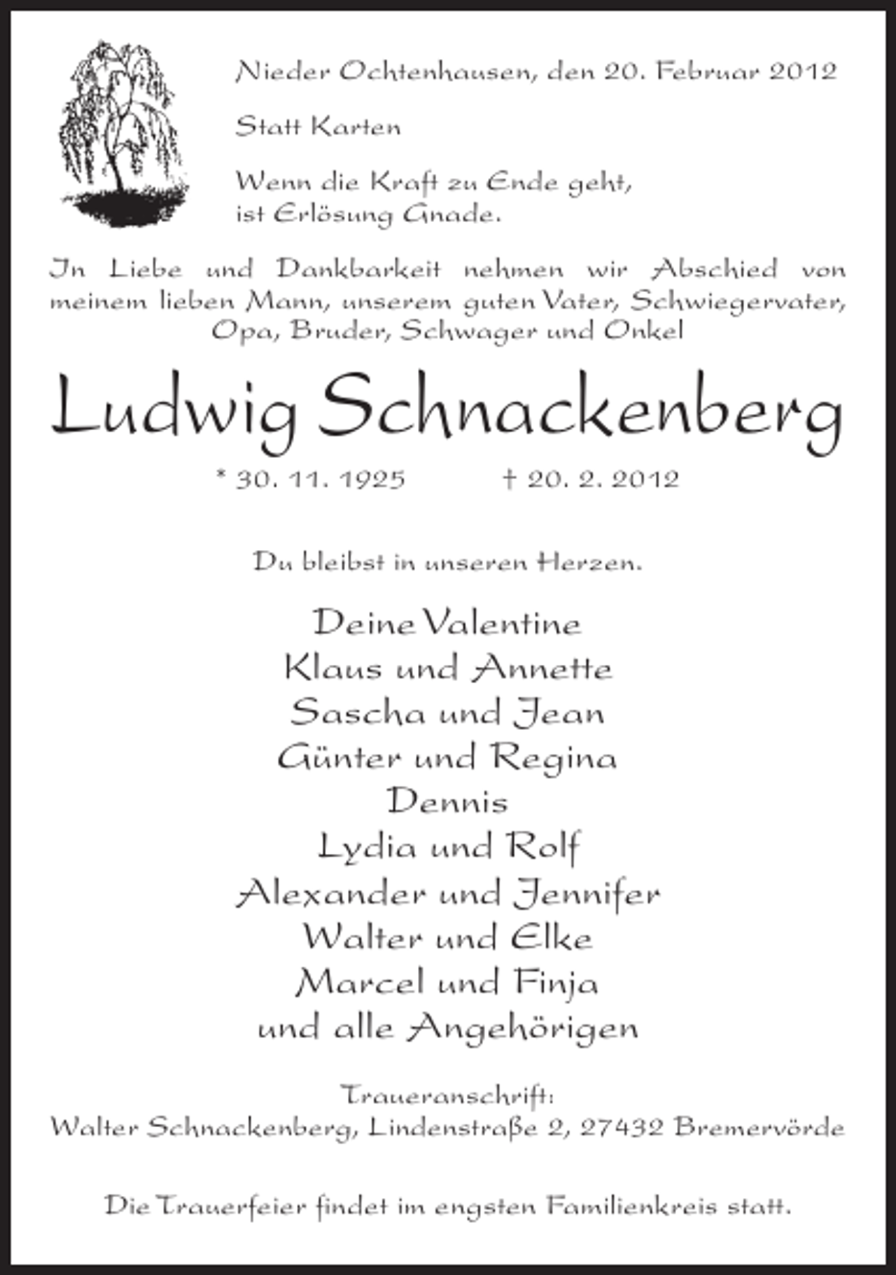 <p>Nieder Ochtenhausen, den 20. Februar 2012<br />Statt Karten<br />Wenn die Kraft zu Ende geht,<br />ist Erlösung Gnade.<br />In Liebe und Dankbarkeit nehmen wir Abschied von<br />meinem lieben Mann, unserem guten Vater, Schwiegervater,<br />Opa, Bruder, Schwager und Onkel</p><p>Ludwig Schnackenberg<br />* 30. 11. 1925</p><p>† 20. 2. 2012</p><p>Du bleibst in unseren Herzen.</p><p>Deine Valentine<br />Klaus und Annette<br />Sascha und Jean<br />Günter und Regina<br />Dennis<br />Lydia und Rolf<br />Alexander und Jennifer<br />Walter und Elke<br />Marcel und Finja<br />und alle Angehörigen<br />Traueranschrift:<br />Walter Schnackenberg, Lindenstraße 2, 27432 Bremervörde<br />Die Trauerfeier findet im engsten Familienkreis statt.</p>