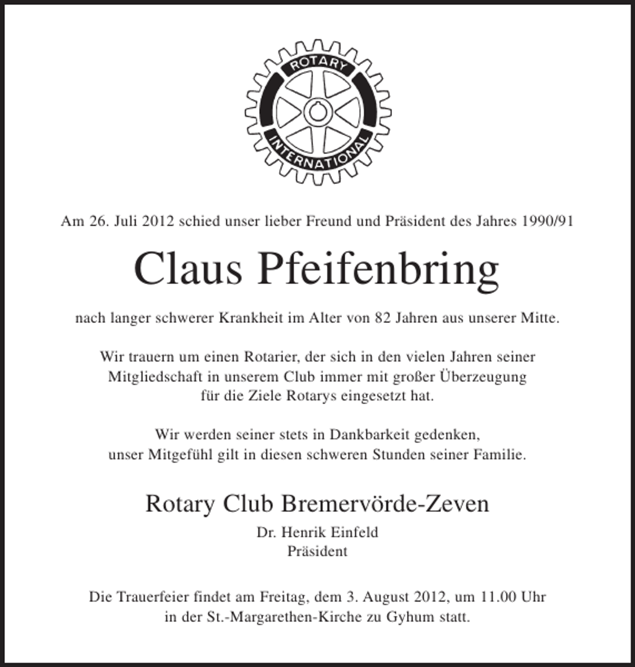 <p>Am 26. Juli 2012 schied unser lieber Freund und Präsident des Jahres 1990/91</p><p>Claus Pfeifenbring<br />nach langer schwerer Krankheit im Alter von 82 Jahren aus unserer Mitte.<br />Wir trauern um einen Rotarier, der sich in den vielen Jahren seiner<br />Mitgliedschaft in unserem Club immer mit großer Überzeugung<br />für die Ziele Rotarys eingesetzt hat.<br />Wir werden seiner stets in Dankbarkeit gedenken,<br />unser Mitgefühl gilt in diesen schweren Stunden seiner Familie.</p><p>Rotary Club Bremervörde-Zeven<br />Dr. Henrik Einfeld<br />Präsident<br />Die Trauerfeier findet am Freitag, dem 3. August 2012, um 11.00 Uhr<br />in der St.-Margarethen-Kirche zu Gyhum statt.</p>