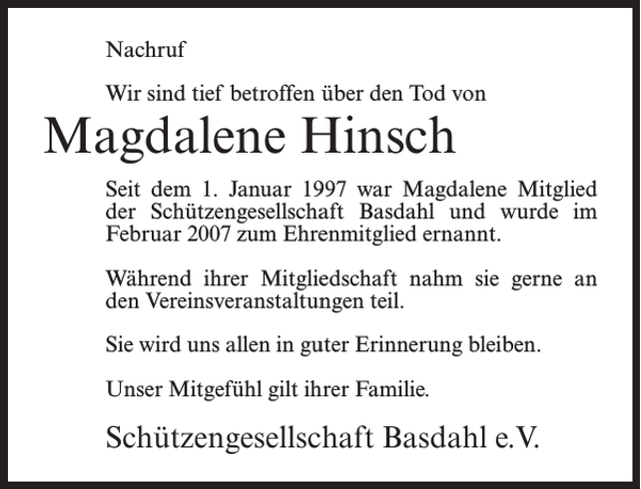 <p>Nachruf<br />Wir sind tief betroffen über den Tod von</p><p>Magdalene Hinsch</p><p>Seit dem 1. Januar 1997 war Magdalene Mitglied<br />der Schützengesellschaft Basdahl und wurde im<br />Februar 2007 zum Ehrenmitglied ernannt.<br />Während ihrer Mitgliedschaft nahm sie gerne an<br />den Vereinsveranstaltungen teil.<br />Sie wird uns allen in guter Erinnerung bleiben.<br />Unser Mitgefühl gilt ihrer Familie.</p><p>Schützengesellschaft Basdahl e.V.</p>