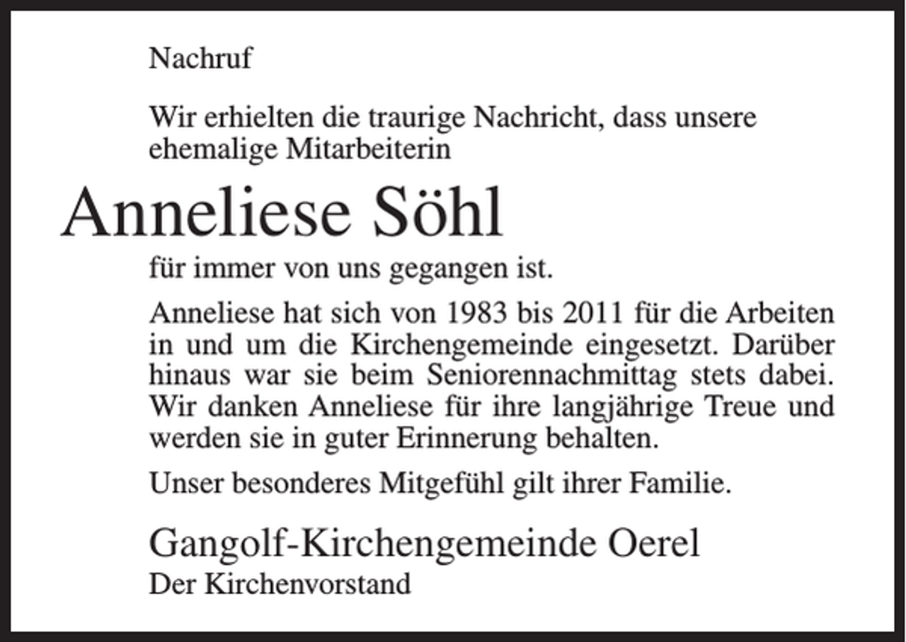 <p>Nachruf<br />Wir erhielten die traurige Nachricht, dass unsere<br />ehemalige Mitarbeiterin</p><p>Anneliese Söhl</p><p>für immer von uns gegangen ist.<br />Anneliese hat sich von 1983 bis 2011 für die Arbeiten<br />in und um die Kirchengemeinde eingesetzt. Darüber<br />hinaus war sie beim Seniorennachmittag stets dabei.<br />Wir danken Anneliese für ihre langjährige Treue und<br />werden sie in guter Erinnerung behalten.<br />Unser besonderes Mitgefühl gilt ihrer Familie.</p><p>Gangolf-Kirchengemeinde Oerel<br />Der Kirchenvorstand</p>