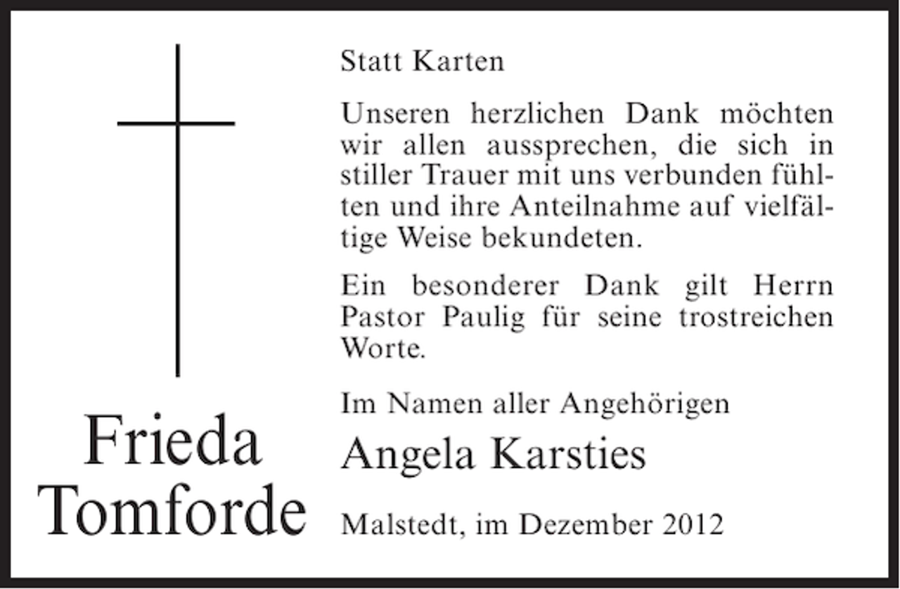 <p>Statt Karten<br />Unseren herzlichen Dank möchten<br />wir allen aussprechen, die sich in<br />stiller Trauer mit uns verbunden fühlten und ihre Anteilnahme auf vielfältige Weise bekundeten.<br />Ein besonderer Dank gilt Herrn<br />Pastor Paulig für seine trostreichen<br />Worte.</p><p>Frieda<br />Tomforde</p><p>Im Namen aller Angehörigen</p><p>Angela Karsties<br />Malstedt, im Dezember 2012</p>