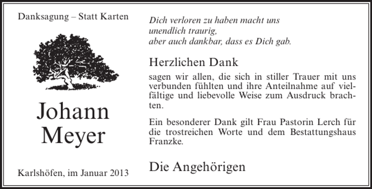 <p>Danksagung – Statt Karten</p><p>Dich verloren zu haben macht uns<br />unendlich traurig,<br />aber auch dankbar, dass es Dich gab.</p><p>Herzlichen Dank</p><p>Johann<br />Meyer<br />Karlshöfen, im Januar 2013</p><p>sagen wir allen, die sich in stiller Trauer mit uns<br />verbunden fühlten und ihre Anteilnahme auf vielfältige und liebevolle Weise zum Ausdruck brachten.<br />Ein besonderer Dank gilt Frau Pastorin Lerch für<br />die trostreichen Worte und dem Bestattungshaus<br />Franzke.</p><p>Die Angehörigen</p>