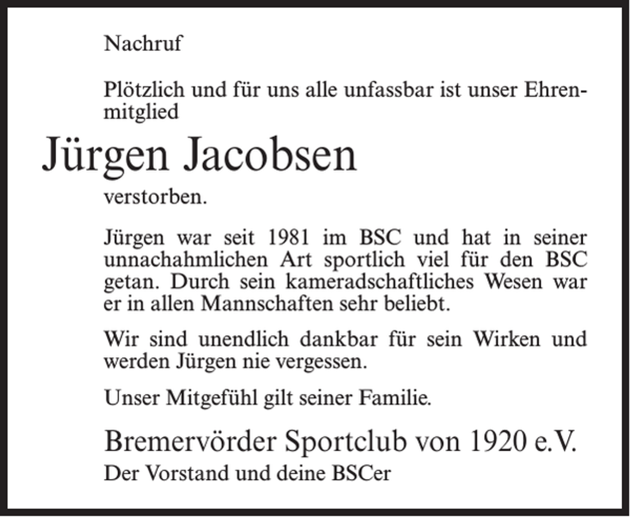 <p>Nachruf<br />Plötzlich und für uns alle unfassbar ist unser Ehrenmitglied</p><p>Jürgen Jacobsen<br />verstorben.<br />Jürgen war seit 1981 im BSC und hat in seiner<br />unnachahmlichen Art sportlich viel für den BSC<br />getan. Durch sein kameradschaftliches Wesen war<br />er in allen Mannschaften sehr beliebt.<br />Wir sind unendlich dankbar für sein Wirken und<br />werden Jürgen nie vergessen.<br />Unser Mitgefühl gilt seiner Familie.</p><p>Bremervörder Sportclub von 1920 e.V.<br />Der Vorstand und deine BSCer</p>