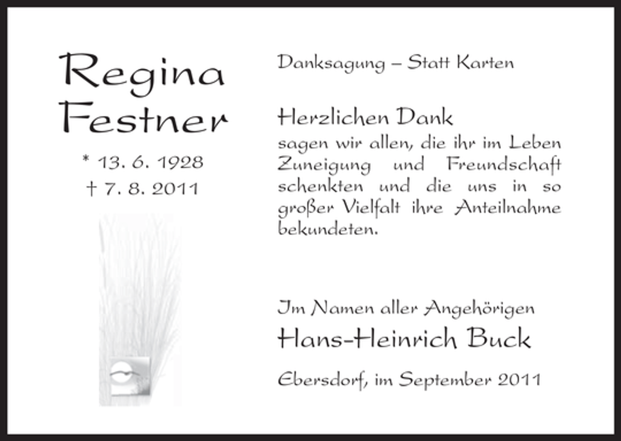<p>Regina<br />Festner<br />* 13. 6. 1928<br />† 7. 8. 2011</p><p>Danksagung – Statt Karten</p><p>Herzlichen Dank<br />sagen wir allen, die ihr im Leben<br />Zuneigung und Freundschaft<br />schenkten und die uns in so<br />großer Vielfalt ihre Anteilnahme<br />bekundeten.</p><p>Im Namen aller Angehörigen</p><p>Hans-Heinrich Buck<br />Ebersdorf, im September 2011</p>