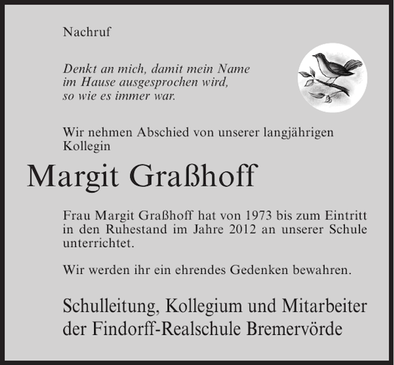<p>Nachruf<br />Denkt an mich, damit mein Name<br />im Hause ausgesprochen wird,<br />so wie es immer war.<br />Wir nehmen Abschied von unserer langjährigen<br />Kollegin</p><p>Margit Graßhoff<br />Frau Margit Graßhoff hat von 1973 bis zum Eintritt<br />in den Ruhestand im Jahre 2012 an unserer Schule<br />unterrichtet.<br />Wir werden ihr ein ehrendes Gedenken bewahren.</p><p>Schulleitung, Kollegium und Mitarbeiter<br />der Findorff-Realschule Bremervörde</p>