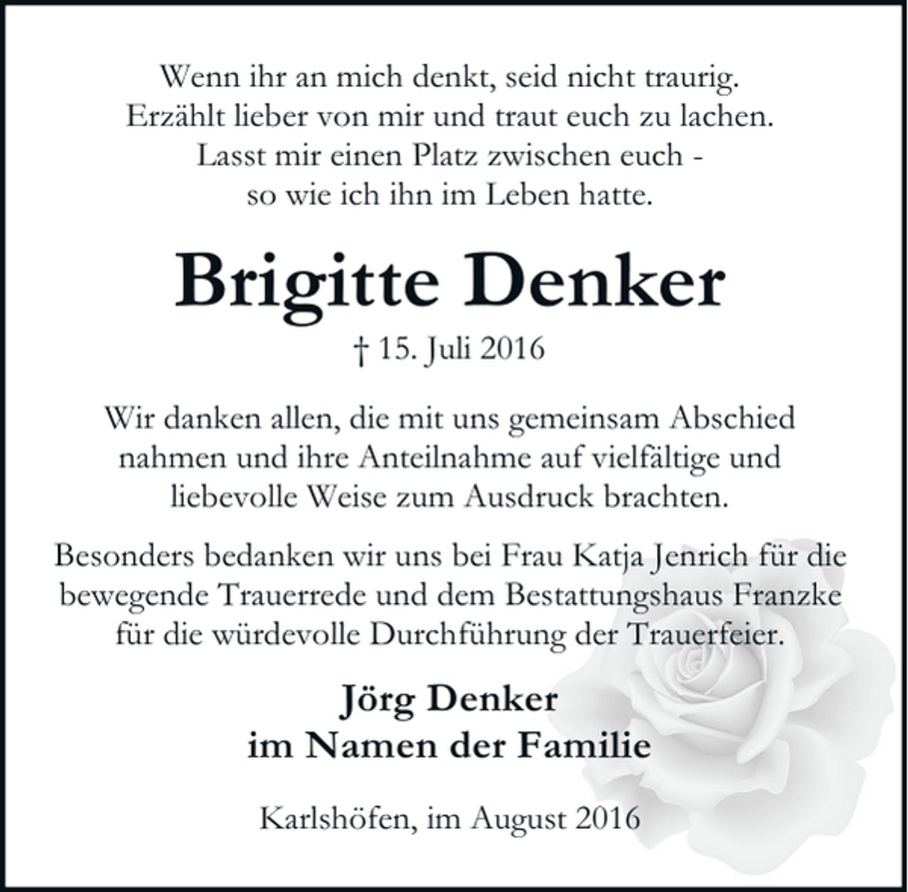 <p>Wenn ihr an mich denkt, seid nicht traurig.<br />Erzählt lieber von mir und traut euch zu lachen.<br />Lasst mir einen Platz zwischen euch so wie ich ihn im Leben hatte.</p><p>Brigitte Denker<br />† 15. Juli 2016</p><p>Wir danken allen, die mit uns gemeinsam Abschied<br />nahmen und ihre Anteilnahme auf vielfältige und<br />liebevolle Weise zum Ausdruck brachten.<br />Besonders bedanken wir uns bei Frau Katja Jenrich für die<br />bewegende Trauerrede und dem Bestattungshaus Franzke<br />für die würdevolle Durchführung der Trauerfeier.</p><p>Jörg Denker<br />im Namen der Familie<br />Karlshöfen, im August 2016</p>