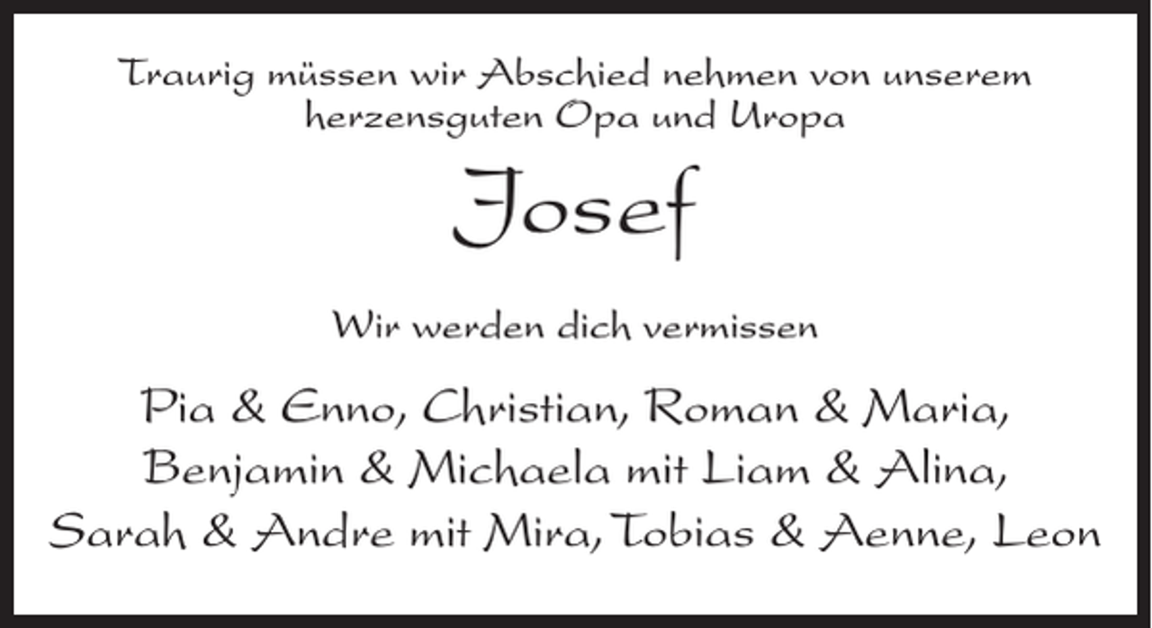 <p>Traurig müssen wir Abschied nehmen von unserem<br />herzensguten Opa und Uropa</p><p>Josef<br />Wir werden dich vermissen</p><p>Pia &amp; Enno, Christian, Roman &amp; Maria,<br />Benjamin &amp; Michaela mit Liam &amp; Alina,<br />Sarah &amp; Andre mit Mira, Tobias &amp; Aenne, Leon</p>