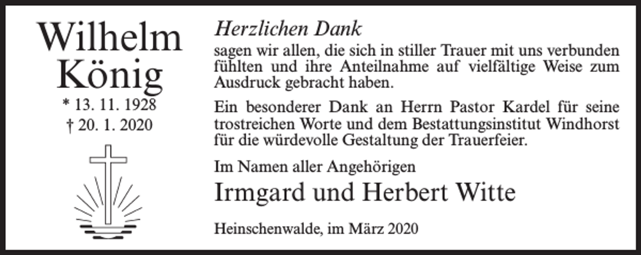<p>Wilhelm<br />König<br />* 13. 11. 1928<br />† 20. 1. 2020</p><p>Herzlichen Dank</p><p>sagen wir allen, die sich in stiller Trauer mit uns verbunden<br />fühlten und ihre Anteilnahme auf vielfältige Weise zum<br />Ausdruck gebracht haben.<br />Ein besonderer Dank an Herrn Pastor Kardel für seine<br />trostreichen Worte und dem Bestattungsinstitut Windhorst<br />für die würdevolle Gestaltung der Trauerfeier.<br />Im Namen aller Angehörigen</p><p>Irmgard und Herbert Witte<br />Heinschenwalde, im März 2020</p>